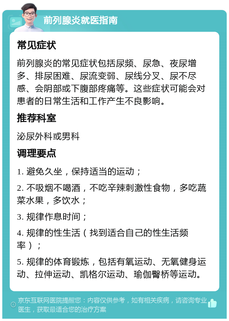 前列腺炎就医指南 常见症状 前列腺炎的常见症状包括尿频、尿急、夜尿增多、排尿困难、尿流变弱、尿线分叉、尿不尽感、会阴部或下腹部疼痛等。这些症状可能会对患者的日常生活和工作产生不良影响。 推荐科室 泌尿外科或男科 调理要点 1. 避免久坐，保持适当的运动； 2. 不吸烟不喝酒，不吃辛辣刺激性食物，多吃蔬菜水果，多饮水； 3. 规律作息时间； 4. 规律的性生活（找到适合自己的性生活频率）； 5. 规律的体育锻炼，包括有氧运动、无氧健身运动、拉伸运动、凯格尔运动、瑜伽臀桥等运动。