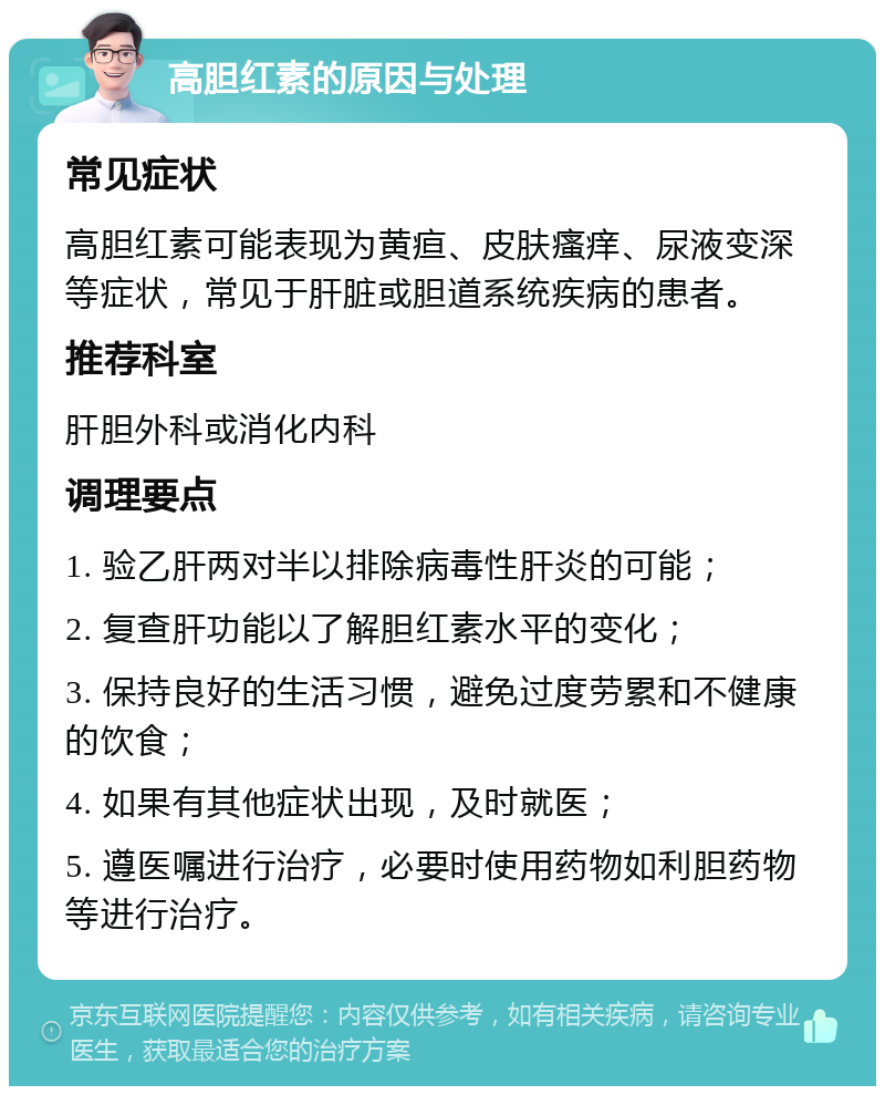 高胆红素的原因与处理 常见症状 高胆红素可能表现为黄疸、皮肤瘙痒、尿液变深等症状，常见于肝脏或胆道系统疾病的患者。 推荐科室 肝胆外科或消化内科 调理要点 1. 验乙肝两对半以排除病毒性肝炎的可能； 2. 复查肝功能以了解胆红素水平的变化； 3. 保持良好的生活习惯，避免过度劳累和不健康的饮食； 4. 如果有其他症状出现，及时就医； 5. 遵医嘱进行治疗，必要时使用药物如利胆药物等进行治疗。