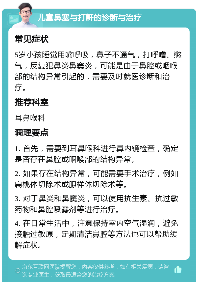 儿童鼻塞与打鼾的诊断与治疗 常见症状 5岁小孩睡觉用嘴呼吸，鼻子不通气，打呼噜、憋气，反复犯鼻炎鼻窦炎，可能是由于鼻腔或咽喉部的结构异常引起的，需要及时就医诊断和治疗。 推荐科室 耳鼻喉科 调理要点 1. 首先，需要到耳鼻喉科进行鼻内镜检查，确定是否存在鼻腔或咽喉部的结构异常。 2. 如果存在结构异常，可能需要手术治疗，例如扁桃体切除术或腺样体切除术等。 3. 对于鼻炎和鼻窦炎，可以使用抗生素、抗过敏药物和鼻腔喷雾剂等进行治疗。 4. 在日常生活中，注意保持室内空气湿润，避免接触过敏原，定期清洁鼻腔等方法也可以帮助缓解症状。