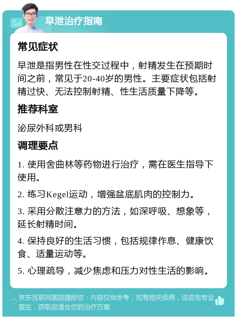 早泄治疗指南 常见症状 早泄是指男性在性交过程中，射精发生在预期时间之前，常见于20-40岁的男性。主要症状包括射精过快、无法控制射精、性生活质量下降等。 推荐科室 泌尿外科或男科 调理要点 1. 使用舍曲林等药物进行治疗，需在医生指导下使用。 2. 练习Kegel运动，增强盆底肌肉的控制力。 3. 采用分散注意力的方法，如深呼吸、想象等，延长射精时间。 4. 保持良好的生活习惯，包括规律作息、健康饮食、适量运动等。 5. 心理疏导，减少焦虑和压力对性生活的影响。