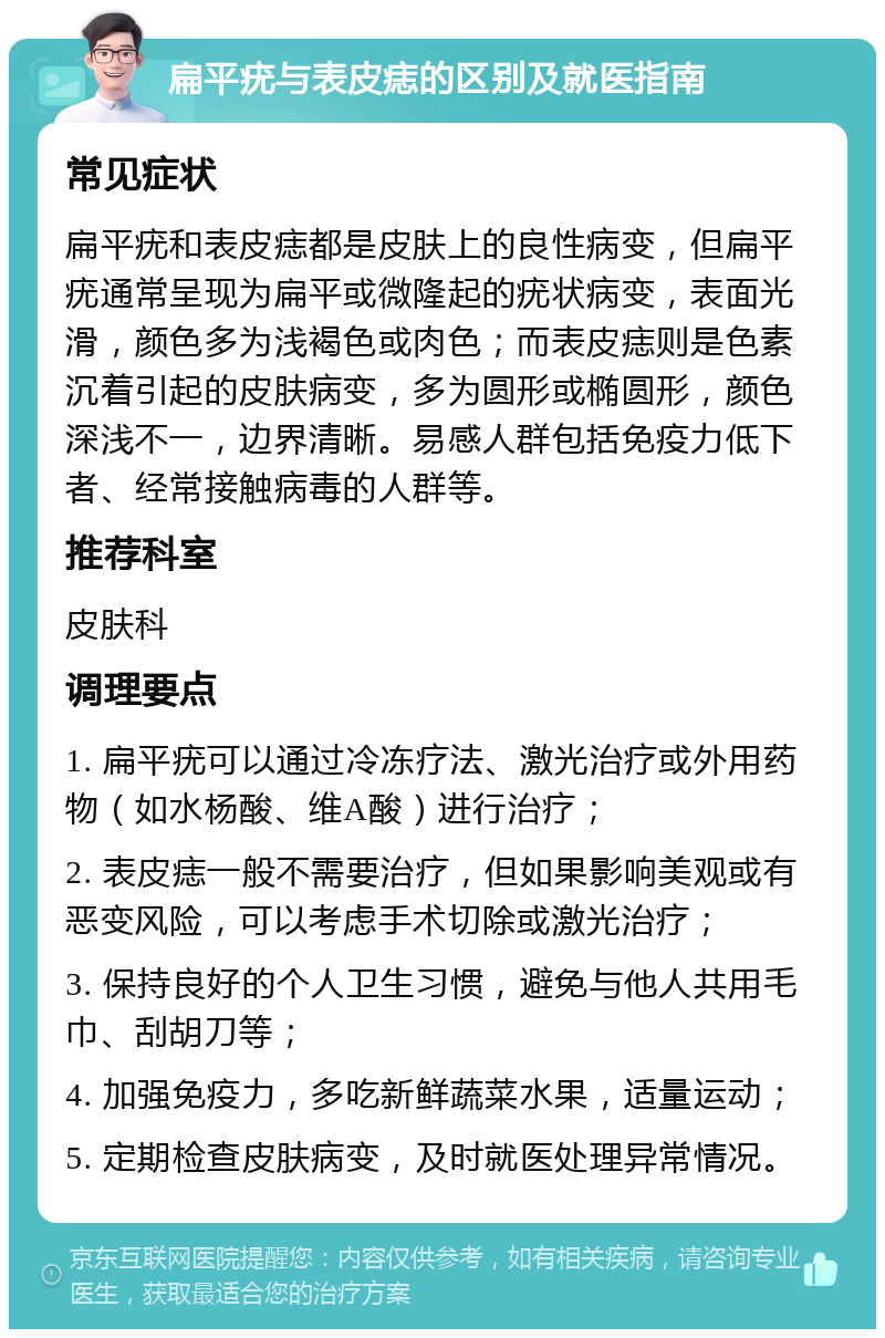 扁平疣与表皮痣的区别及就医指南 常见症状 扁平疣和表皮痣都是皮肤上的良性病变，但扁平疣通常呈现为扁平或微隆起的疣状病变，表面光滑，颜色多为浅褐色或肉色；而表皮痣则是色素沉着引起的皮肤病变，多为圆形或椭圆形，颜色深浅不一，边界清晰。易感人群包括免疫力低下者、经常接触病毒的人群等。 推荐科室 皮肤科 调理要点 1. 扁平疣可以通过冷冻疗法、激光治疗或外用药物（如水杨酸、维A酸）进行治疗； 2. 表皮痣一般不需要治疗，但如果影响美观或有恶变风险，可以考虑手术切除或激光治疗； 3. 保持良好的个人卫生习惯，避免与他人共用毛巾、刮胡刀等； 4. 加强免疫力，多吃新鲜蔬菜水果，适量运动； 5. 定期检查皮肤病变，及时就医处理异常情况。