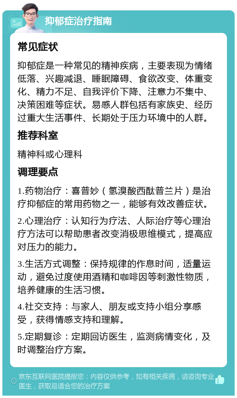 抑郁症治疗指南 常见症状 抑郁症是一种常见的精神疾病，主要表现为情绪低落、兴趣减退、睡眠障碍、食欲改变、体重变化、精力不足、自我评价下降、注意力不集中、决策困难等症状。易感人群包括有家族史、经历过重大生活事件、长期处于压力环境中的人群。 推荐科室 精神科或心理科 调理要点 1.药物治疗：喜普妙（氢溴酸西酞普兰片）是治疗抑郁症的常用药物之一，能够有效改善症状。 2.心理治疗：认知行为疗法、人际治疗等心理治疗方法可以帮助患者改变消极思维模式，提高应对压力的能力。 3.生活方式调整：保持规律的作息时间，适量运动，避免过度使用酒精和咖啡因等刺激性物质，培养健康的生活习惯。 4.社交支持：与家人、朋友或支持小组分享感受，获得情感支持和理解。 5.定期复诊：定期回访医生，监测病情变化，及时调整治疗方案。