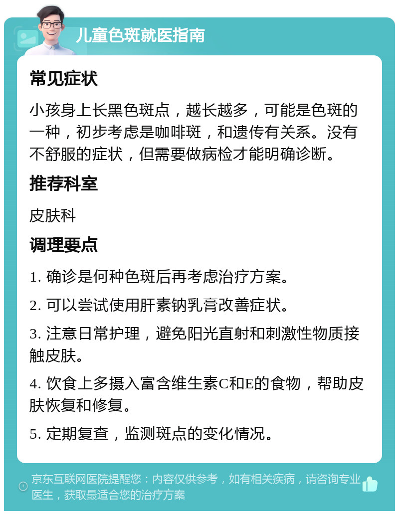 儿童色斑就医指南 常见症状 小孩身上长黑色斑点，越长越多，可能是色斑的一种，初步考虑是咖啡斑，和遗传有关系。没有不舒服的症状，但需要做病检才能明确诊断。 推荐科室 皮肤科 调理要点 1. 确诊是何种色斑后再考虑治疗方案。 2. 可以尝试使用肝素钠乳膏改善症状。 3. 注意日常护理，避免阳光直射和刺激性物质接触皮肤。 4. 饮食上多摄入富含维生素C和E的食物，帮助皮肤恢复和修复。 5. 定期复查，监测斑点的变化情况。