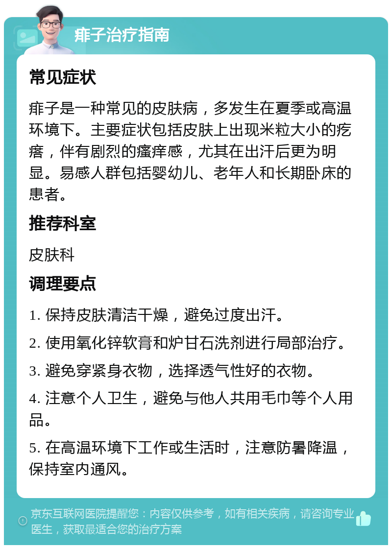 痱子治疗指南 常见症状 痱子是一种常见的皮肤病，多发生在夏季或高温环境下。主要症状包括皮肤上出现米粒大小的疙瘩，伴有剧烈的瘙痒感，尤其在出汗后更为明显。易感人群包括婴幼儿、老年人和长期卧床的患者。 推荐科室 皮肤科 调理要点 1. 保持皮肤清洁干燥，避免过度出汗。 2. 使用氧化锌软膏和炉甘石洗剂进行局部治疗。 3. 避免穿紧身衣物，选择透气性好的衣物。 4. 注意个人卫生，避免与他人共用毛巾等个人用品。 5. 在高温环境下工作或生活时，注意防暑降温，保持室内通风。