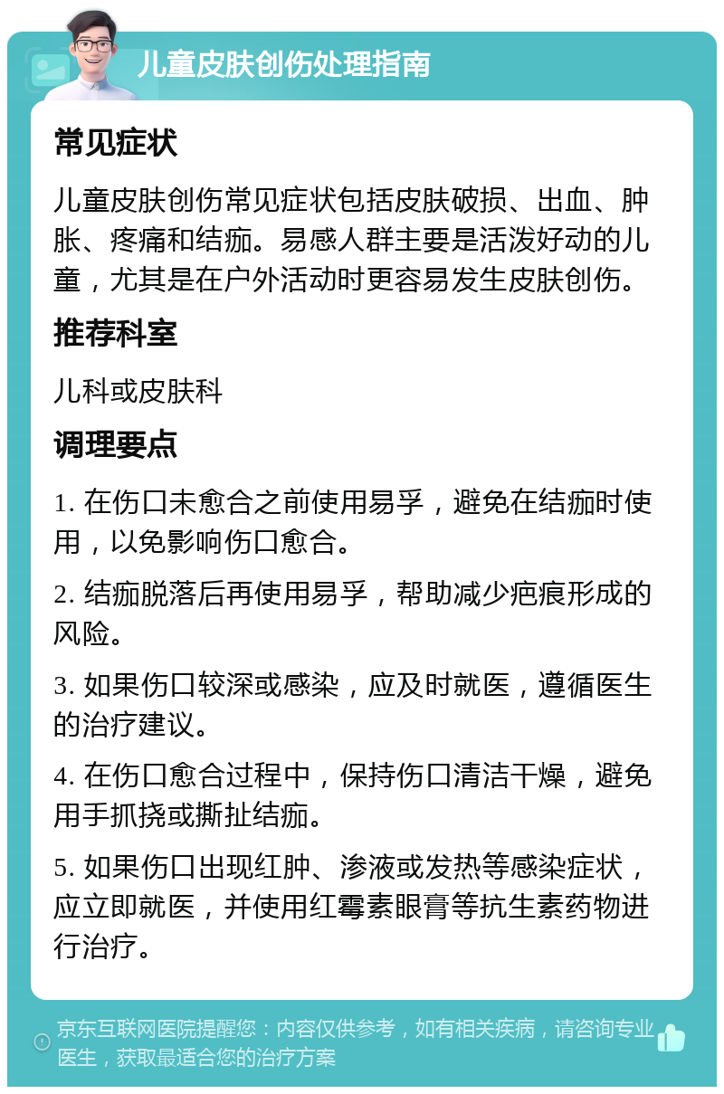 儿童皮肤创伤处理指南 常见症状 儿童皮肤创伤常见症状包括皮肤破损、出血、肿胀、疼痛和结痂。易感人群主要是活泼好动的儿童，尤其是在户外活动时更容易发生皮肤创伤。 推荐科室 儿科或皮肤科 调理要点 1. 在伤口未愈合之前使用易孚，避免在结痂时使用，以免影响伤口愈合。 2. 结痂脱落后再使用易孚，帮助减少疤痕形成的风险。 3. 如果伤口较深或感染，应及时就医，遵循医生的治疗建议。 4. 在伤口愈合过程中，保持伤口清洁干燥，避免用手抓挠或撕扯结痂。 5. 如果伤口出现红肿、渗液或发热等感染症状，应立即就医，并使用红霉素眼膏等抗生素药物进行治疗。