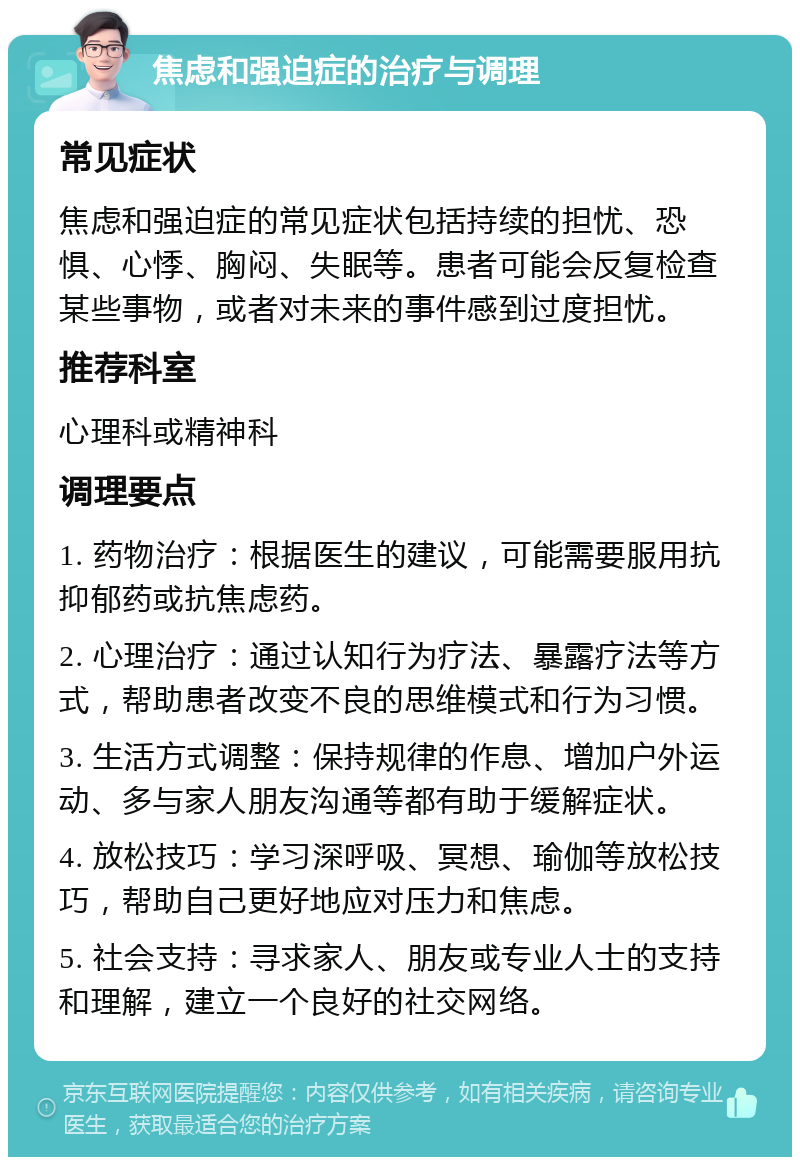 焦虑和强迫症的治疗与调理 常见症状 焦虑和强迫症的常见症状包括持续的担忧、恐惧、心悸、胸闷、失眠等。患者可能会反复检查某些事物，或者对未来的事件感到过度担忧。 推荐科室 心理科或精神科 调理要点 1. 药物治疗：根据医生的建议，可能需要服用抗抑郁药或抗焦虑药。 2. 心理治疗：通过认知行为疗法、暴露疗法等方式，帮助患者改变不良的思维模式和行为习惯。 3. 生活方式调整：保持规律的作息、增加户外运动、多与家人朋友沟通等都有助于缓解症状。 4. 放松技巧：学习深呼吸、冥想、瑜伽等放松技巧，帮助自己更好地应对压力和焦虑。 5. 社会支持：寻求家人、朋友或专业人士的支持和理解，建立一个良好的社交网络。