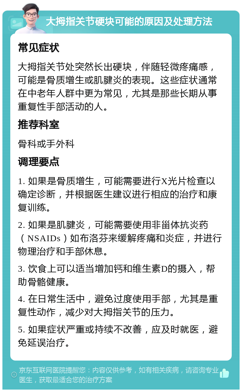 大拇指关节硬块可能的原因及处理方法 常见症状 大拇指关节处突然长出硬块，伴随轻微疼痛感，可能是骨质增生或肌腱炎的表现。这些症状通常在中老年人群中更为常见，尤其是那些长期从事重复性手部活动的人。 推荐科室 骨科或手外科 调理要点 1. 如果是骨质增生，可能需要进行X光片检查以确定诊断，并根据医生建议进行相应的治疗和康复训练。 2. 如果是肌腱炎，可能需要使用非甾体抗炎药（NSAIDs）如布洛芬来缓解疼痛和炎症，并进行物理治疗和手部休息。 3. 饮食上可以适当增加钙和维生素D的摄入，帮助骨骼健康。 4. 在日常生活中，避免过度使用手部，尤其是重复性动作，减少对大拇指关节的压力。 5. 如果症状严重或持续不改善，应及时就医，避免延误治疗。