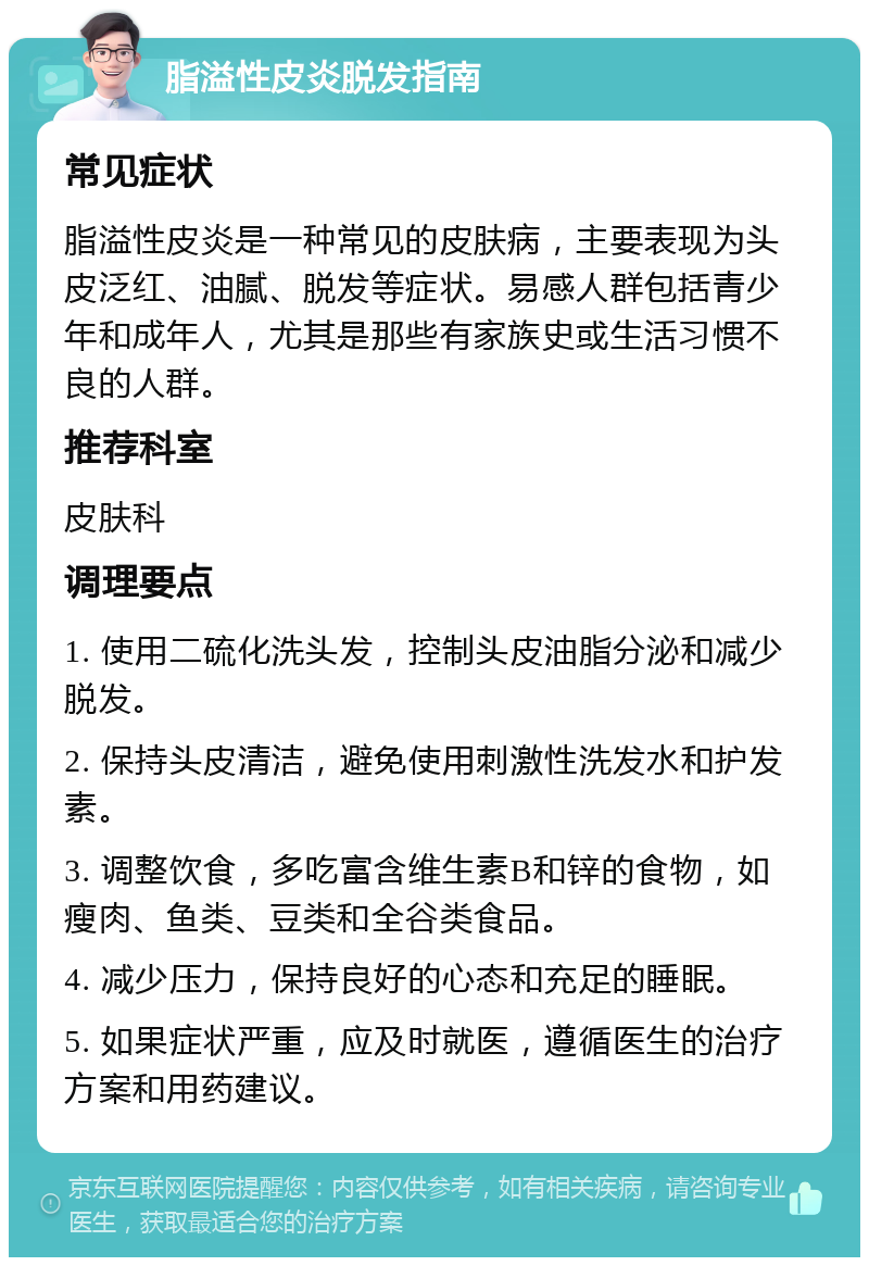 脂溢性皮炎脱发指南 常见症状 脂溢性皮炎是一种常见的皮肤病，主要表现为头皮泛红、油腻、脱发等症状。易感人群包括青少年和成年人，尤其是那些有家族史或生活习惯不良的人群。 推荐科室 皮肤科 调理要点 1. 使用二硫化洗头发，控制头皮油脂分泌和减少脱发。 2. 保持头皮清洁，避免使用刺激性洗发水和护发素。 3. 调整饮食，多吃富含维生素B和锌的食物，如瘦肉、鱼类、豆类和全谷类食品。 4. 减少压力，保持良好的心态和充足的睡眠。 5. 如果症状严重，应及时就医，遵循医生的治疗方案和用药建议。