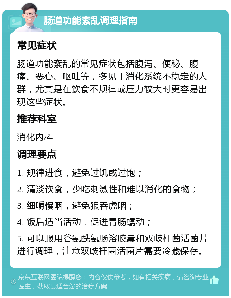 肠道功能紊乱调理指南 常见症状 肠道功能紊乱的常见症状包括腹泻、便秘、腹痛、恶心、呕吐等，多见于消化系统不稳定的人群，尤其是在饮食不规律或压力较大时更容易出现这些症状。 推荐科室 消化内科 调理要点 1. 规律进食，避免过饥或过饱； 2. 清淡饮食，少吃刺激性和难以消化的食物； 3. 细嚼慢咽，避免狼吞虎咽； 4. 饭后适当活动，促进胃肠蠕动； 5. 可以服用谷氨酰氨肠溶胶囊和双歧杆菌活菌片进行调理，注意双歧杆菌活菌片需要冷藏保存。