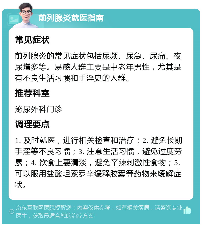 前列腺炎就医指南 常见症状 前列腺炎的常见症状包括尿频、尿急、尿痛、夜尿增多等。易感人群主要是中老年男性，尤其是有不良生活习惯和手淫史的人群。 推荐科室 泌尿外科门诊 调理要点 1. 及时就医，进行相关检查和治疗；2. 避免长期手淫等不良习惯；3. 注意生活习惯，避免过度劳累；4. 饮食上要清淡，避免辛辣刺激性食物；5. 可以服用盐酸坦索罗辛缓释胶囊等药物来缓解症状。