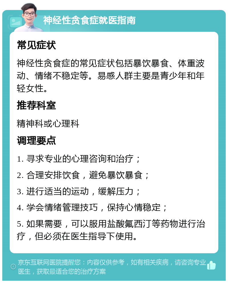 神经性贪食症就医指南 常见症状 神经性贪食症的常见症状包括暴饮暴食、体重波动、情绪不稳定等。易感人群主要是青少年和年轻女性。 推荐科室 精神科或心理科 调理要点 1. 寻求专业的心理咨询和治疗； 2. 合理安排饮食，避免暴饮暴食； 3. 进行适当的运动，缓解压力； 4. 学会情绪管理技巧，保持心情稳定； 5. 如果需要，可以服用盐酸氟西汀等药物进行治疗，但必须在医生指导下使用。