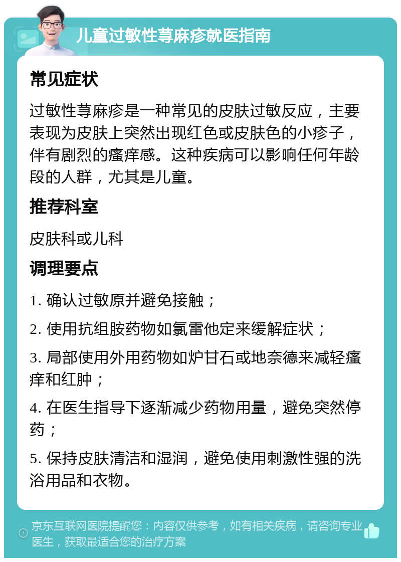 儿童过敏性荨麻疹就医指南 常见症状 过敏性荨麻疹是一种常见的皮肤过敏反应，主要表现为皮肤上突然出现红色或皮肤色的小疹子，伴有剧烈的瘙痒感。这种疾病可以影响任何年龄段的人群，尤其是儿童。 推荐科室 皮肤科或儿科 调理要点 1. 确认过敏原并避免接触； 2. 使用抗组胺药物如氯雷他定来缓解症状； 3. 局部使用外用药物如炉甘石或地奈德来减轻瘙痒和红肿； 4. 在医生指导下逐渐减少药物用量，避免突然停药； 5. 保持皮肤清洁和湿润，避免使用刺激性强的洗浴用品和衣物。