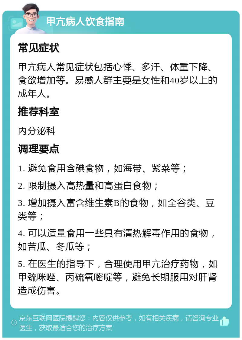 甲亢病人饮食指南 常见症状 甲亢病人常见症状包括心悸、多汗、体重下降、食欲增加等。易感人群主要是女性和40岁以上的成年人。 推荐科室 内分泌科 调理要点 1. 避免食用含碘食物，如海带、紫菜等； 2. 限制摄入高热量和高蛋白食物； 3. 增加摄入富含维生素B的食物，如全谷类、豆类等； 4. 可以适量食用一些具有清热解毒作用的食物，如苦瓜、冬瓜等； 5. 在医生的指导下，合理使用甲亢治疗药物，如甲巯咪唑、丙硫氧嘧啶等，避免长期服用对肝肾造成伤害。