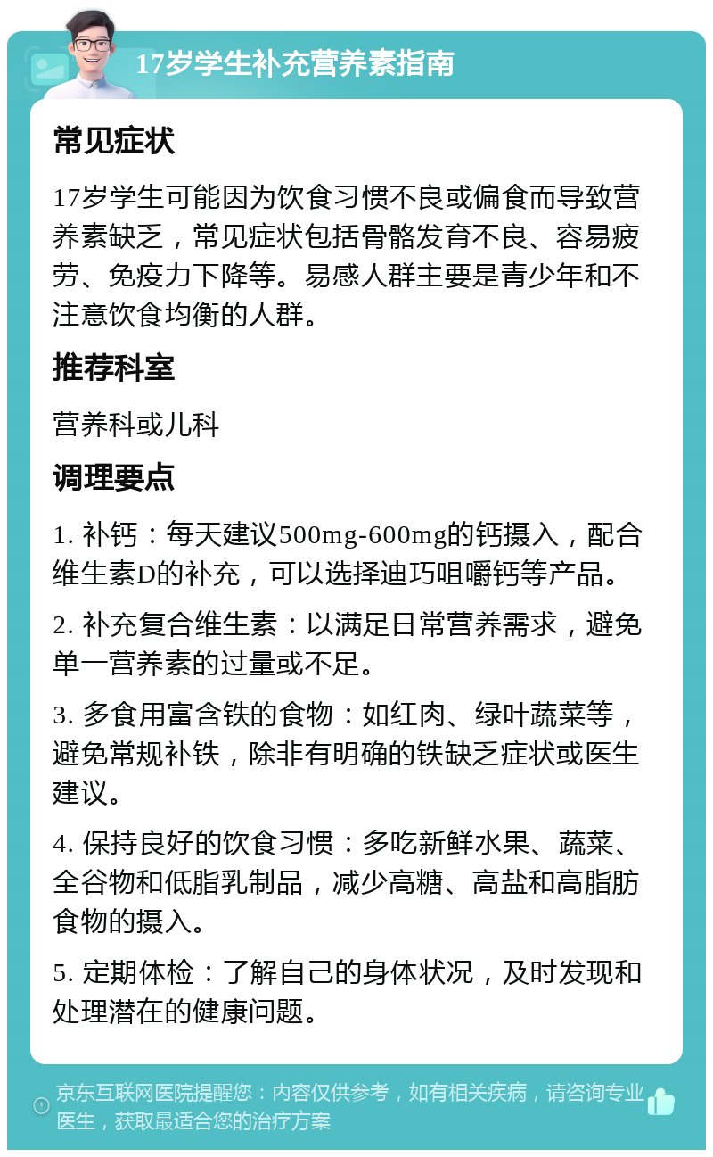 17岁学生补充营养素指南 常见症状 17岁学生可能因为饮食习惯不良或偏食而导致营养素缺乏，常见症状包括骨骼发育不良、容易疲劳、免疫力下降等。易感人群主要是青少年和不注意饮食均衡的人群。 推荐科室 营养科或儿科 调理要点 1. 补钙：每天建议500mg-600mg的钙摄入，配合维生素D的补充，可以选择迪巧咀嚼钙等产品。 2. 补充复合维生素：以满足日常营养需求，避免单一营养素的过量或不足。 3. 多食用富含铁的食物：如红肉、绿叶蔬菜等，避免常规补铁，除非有明确的铁缺乏症状或医生建议。 4. 保持良好的饮食习惯：多吃新鲜水果、蔬菜、全谷物和低脂乳制品，减少高糖、高盐和高脂肪食物的摄入。 5. 定期体检：了解自己的身体状况，及时发现和处理潜在的健康问题。