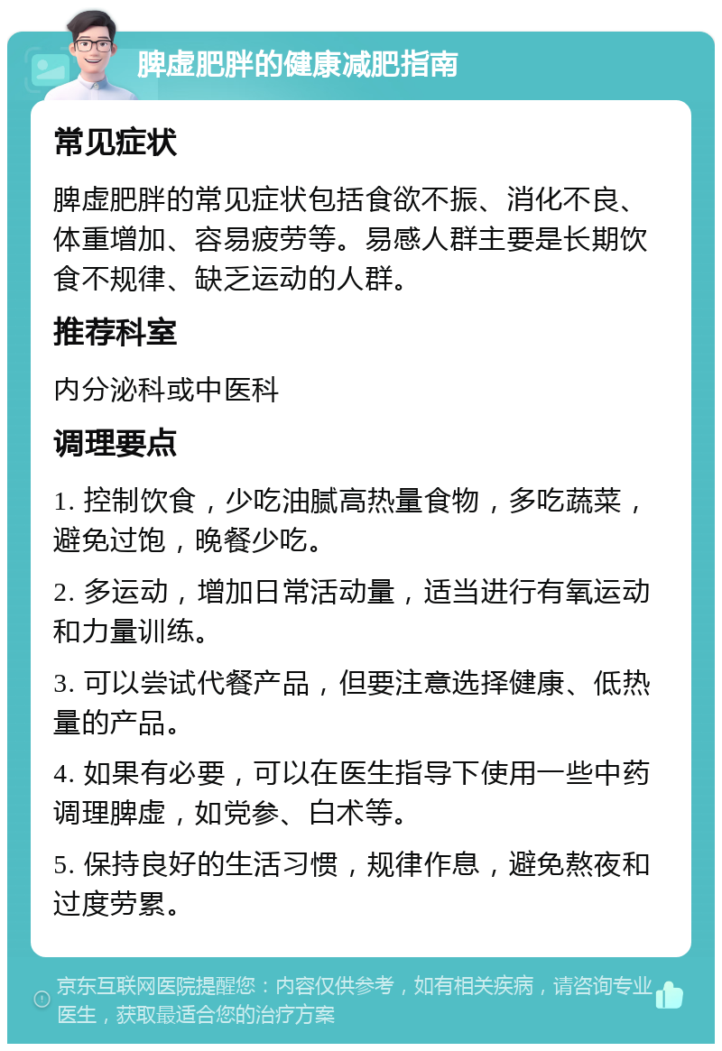 脾虚肥胖的健康减肥指南 常见症状 脾虚肥胖的常见症状包括食欲不振、消化不良、体重增加、容易疲劳等。易感人群主要是长期饮食不规律、缺乏运动的人群。 推荐科室 内分泌科或中医科 调理要点 1. 控制饮食，少吃油腻高热量食物，多吃蔬菜，避免过饱，晚餐少吃。 2. 多运动，增加日常活动量，适当进行有氧运动和力量训练。 3. 可以尝试代餐产品，但要注意选择健康、低热量的产品。 4. 如果有必要，可以在医生指导下使用一些中药调理脾虚，如党参、白术等。 5. 保持良好的生活习惯，规律作息，避免熬夜和过度劳累。