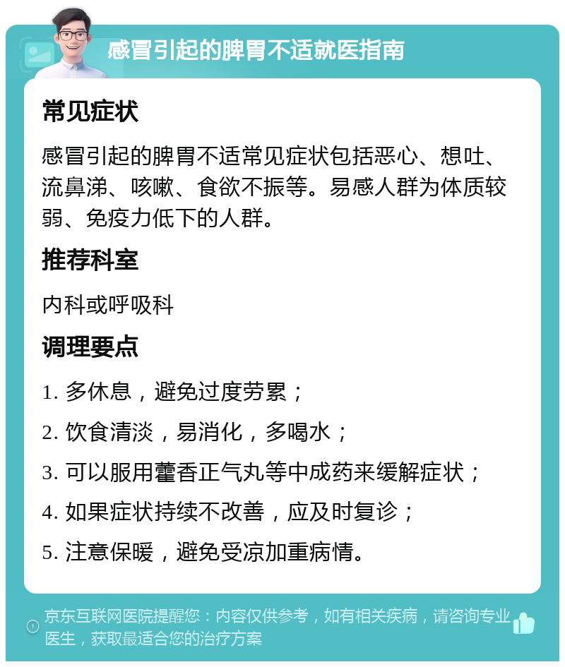 感冒引起的脾胃不适就医指南 常见症状 感冒引起的脾胃不适常见症状包括恶心、想吐、流鼻涕、咳嗽、食欲不振等。易感人群为体质较弱、免疫力低下的人群。 推荐科室 内科或呼吸科 调理要点 1. 多休息，避免过度劳累； 2. 饮食清淡，易消化，多喝水； 3. 可以服用藿香正气丸等中成药来缓解症状； 4. 如果症状持续不改善，应及时复诊； 5. 注意保暖，避免受凉加重病情。