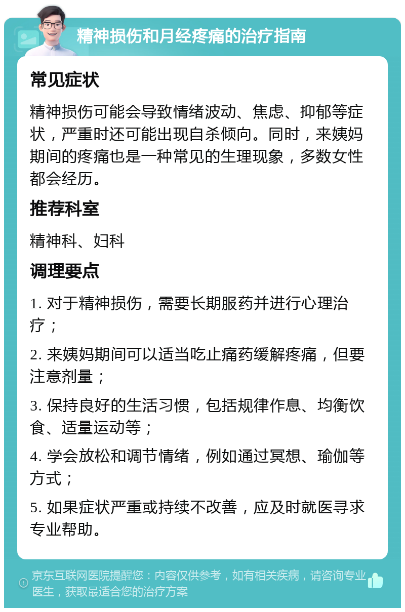 精神损伤和月经疼痛的治疗指南 常见症状 精神损伤可能会导致情绪波动、焦虑、抑郁等症状，严重时还可能出现自杀倾向。同时，来姨妈期间的疼痛也是一种常见的生理现象，多数女性都会经历。 推荐科室 精神科、妇科 调理要点 1. 对于精神损伤，需要长期服药并进行心理治疗； 2. 来姨妈期间可以适当吃止痛药缓解疼痛，但要注意剂量； 3. 保持良好的生活习惯，包括规律作息、均衡饮食、适量运动等； 4. 学会放松和调节情绪，例如通过冥想、瑜伽等方式； 5. 如果症状严重或持续不改善，应及时就医寻求专业帮助。