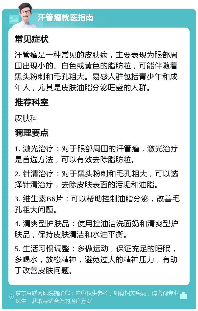 汗管瘤就医指南 常见症状 汗管瘤是一种常见的皮肤病，主要表现为眼部周围出现小的、白色或黄色的脂肪粒，可能伴随着黑头粉刺和毛孔粗大。易感人群包括青少年和成年人，尤其是皮肤油脂分泌旺盛的人群。 推荐科室 皮肤科 调理要点 1. 激光治疗：对于眼部周围的汗管瘤，激光治疗是首选方法，可以有效去除脂肪粒。 2. 针清治疗：对于黑头粉刺和毛孔粗大，可以选择针清治疗，去除皮肤表面的污垢和油脂。 3. 维生素B6片：可以帮助控制油脂分泌，改善毛孔粗大问题。 4. 清爽型护肤品：使用控油洁洗面奶和清爽型护肤品，保持皮肤清洁和水油平衡。 5. 生活习惯调整：多做运动，保证充足的睡眠，多喝水，放松精神，避免过大的精神压力，有助于改善皮肤问题。