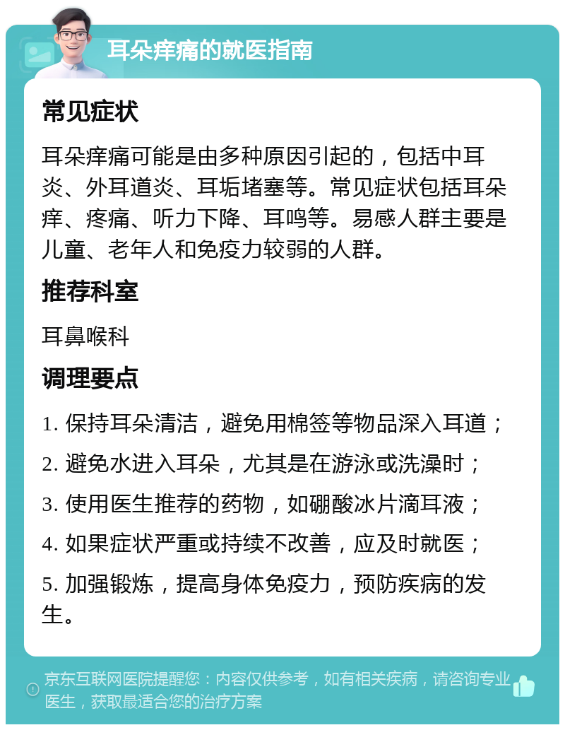 耳朵痒痛的就医指南 常见症状 耳朵痒痛可能是由多种原因引起的，包括中耳炎、外耳道炎、耳垢堵塞等。常见症状包括耳朵痒、疼痛、听力下降、耳鸣等。易感人群主要是儿童、老年人和免疫力较弱的人群。 推荐科室 耳鼻喉科 调理要点 1. 保持耳朵清洁，避免用棉签等物品深入耳道； 2. 避免水进入耳朵，尤其是在游泳或洗澡时； 3. 使用医生推荐的药物，如硼酸冰片滴耳液； 4. 如果症状严重或持续不改善，应及时就医； 5. 加强锻炼，提高身体免疫力，预防疾病的发生。