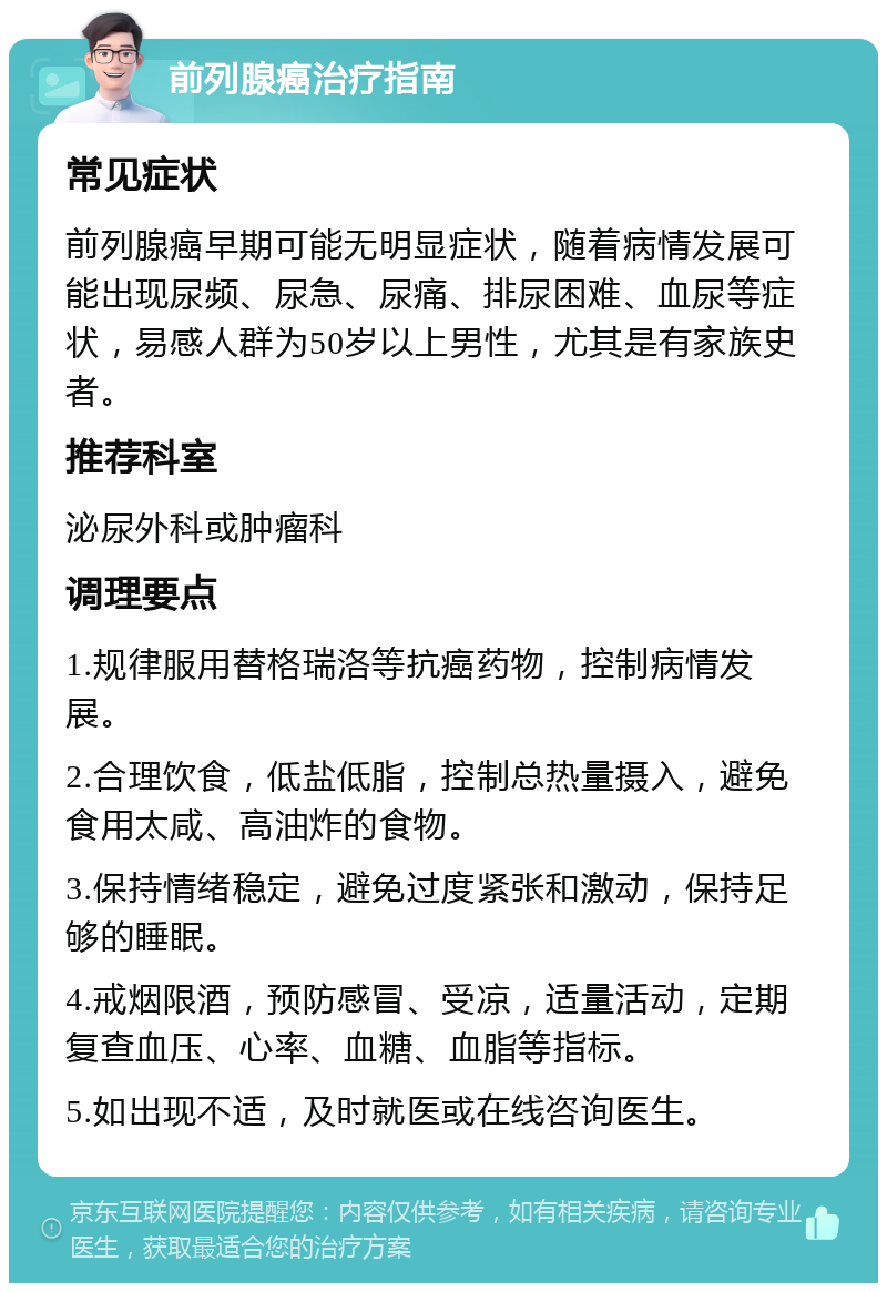 前列腺癌治疗指南 常见症状 前列腺癌早期可能无明显症状，随着病情发展可能出现尿频、尿急、尿痛、排尿困难、血尿等症状，易感人群为50岁以上男性，尤其是有家族史者。 推荐科室 泌尿外科或肿瘤科 调理要点 1.规律服用替格瑞洛等抗癌药物，控制病情发展。 2.合理饮食，低盐低脂，控制总热量摄入，避免食用太咸、高油炸的食物。 3.保持情绪稳定，避免过度紧张和激动，保持足够的睡眠。 4.戒烟限酒，预防感冒、受凉，适量活动，定期复查血压、心率、血糖、血脂等指标。 5.如出现不适，及时就医或在线咨询医生。