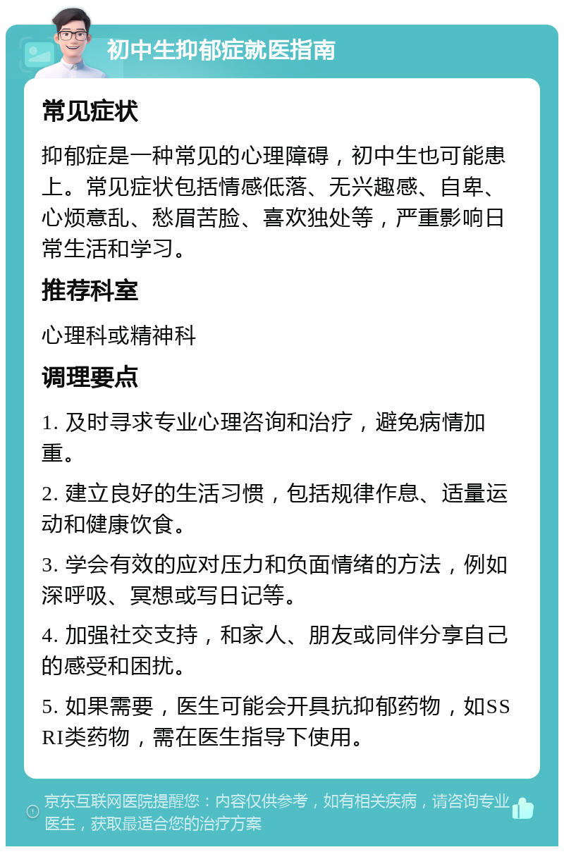 初中生抑郁症就医指南 常见症状 抑郁症是一种常见的心理障碍，初中生也可能患上。常见症状包括情感低落、无兴趣感、自卑、心烦意乱、愁眉苦脸、喜欢独处等，严重影响日常生活和学习。 推荐科室 心理科或精神科 调理要点 1. 及时寻求专业心理咨询和治疗，避免病情加重。 2. 建立良好的生活习惯，包括规律作息、适量运动和健康饮食。 3. 学会有效的应对压力和负面情绪的方法，例如深呼吸、冥想或写日记等。 4. 加强社交支持，和家人、朋友或同伴分享自己的感受和困扰。 5. 如果需要，医生可能会开具抗抑郁药物，如SSRI类药物，需在医生指导下使用。