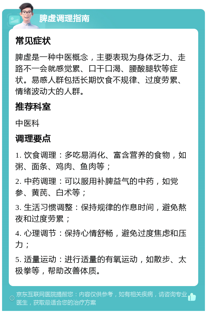 脾虚调理指南 常见症状 脾虚是一种中医概念，主要表现为身体乏力、走路不一会就感觉累、口干口渴、腰酸腿软等症状。易感人群包括长期饮食不规律、过度劳累、情绪波动大的人群。 推荐科室 中医科 调理要点 1. 饮食调理：多吃易消化、富含营养的食物，如粥、面条、鸡肉、鱼肉等； 2. 中药调理：可以服用补脾益气的中药，如党参、黄芪、白术等； 3. 生活习惯调整：保持规律的作息时间，避免熬夜和过度劳累； 4. 心理调节：保持心情舒畅，避免过度焦虑和压力； 5. 适量运动：进行适量的有氧运动，如散步、太极拳等，帮助改善体质。