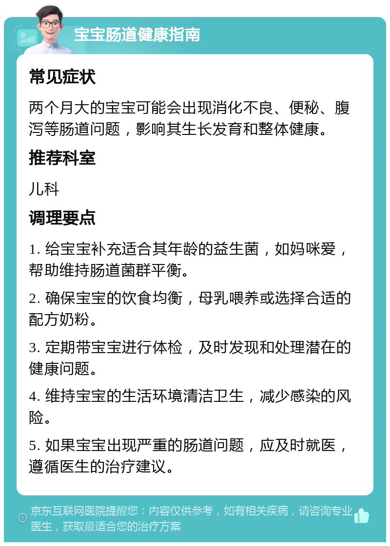 宝宝肠道健康指南 常见症状 两个月大的宝宝可能会出现消化不良、便秘、腹泻等肠道问题，影响其生长发育和整体健康。 推荐科室 儿科 调理要点 1. 给宝宝补充适合其年龄的益生菌，如妈咪爱，帮助维持肠道菌群平衡。 2. 确保宝宝的饮食均衡，母乳喂养或选择合适的配方奶粉。 3. 定期带宝宝进行体检，及时发现和处理潜在的健康问题。 4. 维持宝宝的生活环境清洁卫生，减少感染的风险。 5. 如果宝宝出现严重的肠道问题，应及时就医，遵循医生的治疗建议。