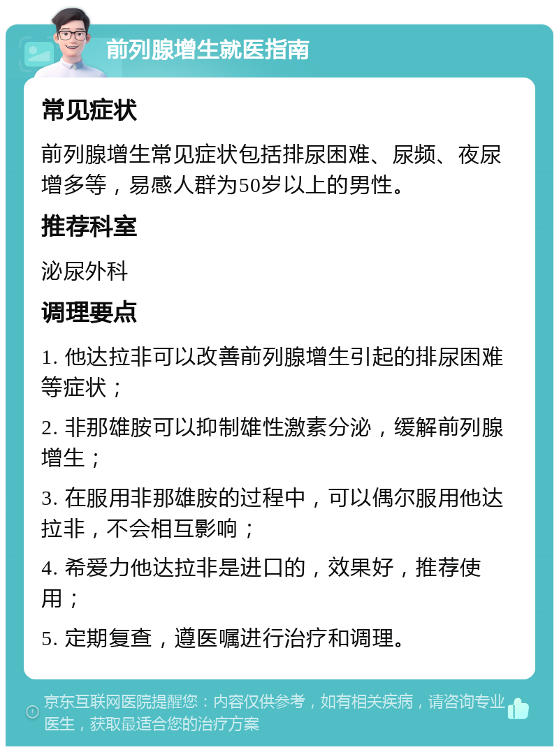 前列腺增生就医指南 常见症状 前列腺增生常见症状包括排尿困难、尿频、夜尿增多等，易感人群为50岁以上的男性。 推荐科室 泌尿外科 调理要点 1. 他达拉非可以改善前列腺增生引起的排尿困难等症状； 2. 非那雄胺可以抑制雄性激素分泌，缓解前列腺增生； 3. 在服用非那雄胺的过程中，可以偶尔服用他达拉非，不会相互影响； 4. 希爱力他达拉非是进口的，效果好，推荐使用； 5. 定期复查，遵医嘱进行治疗和调理。