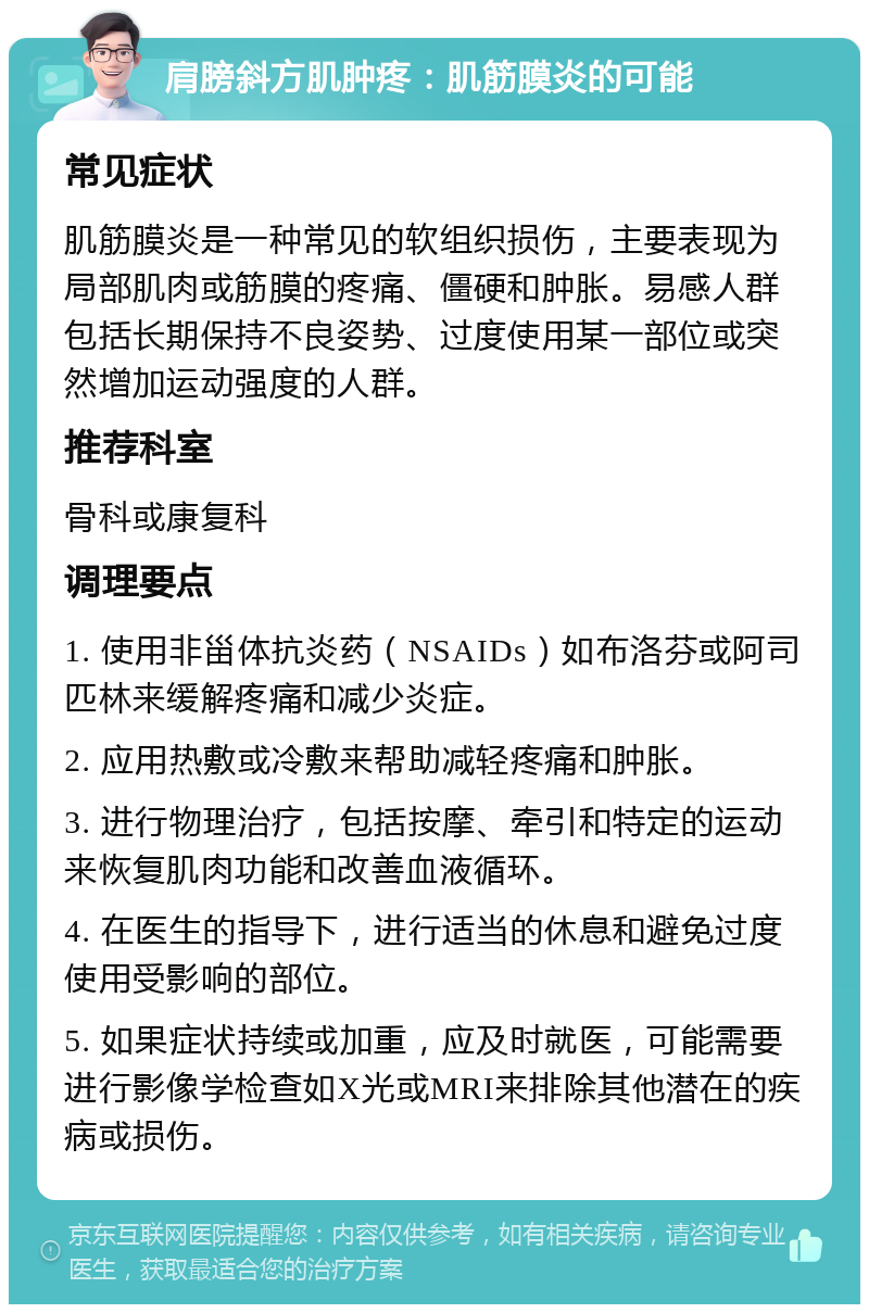 肩膀斜方肌肿疼：肌筋膜炎的可能 常见症状 肌筋膜炎是一种常见的软组织损伤，主要表现为局部肌肉或筋膜的疼痛、僵硬和肿胀。易感人群包括长期保持不良姿势、过度使用某一部位或突然增加运动强度的人群。 推荐科室 骨科或康复科 调理要点 1. 使用非甾体抗炎药（NSAIDs）如布洛芬或阿司匹林来缓解疼痛和减少炎症。 2. 应用热敷或冷敷来帮助减轻疼痛和肿胀。 3. 进行物理治疗，包括按摩、牵引和特定的运动来恢复肌肉功能和改善血液循环。 4. 在医生的指导下，进行适当的休息和避免过度使用受影响的部位。 5. 如果症状持续或加重，应及时就医，可能需要进行影像学检查如X光或MRI来排除其他潜在的疾病或损伤。