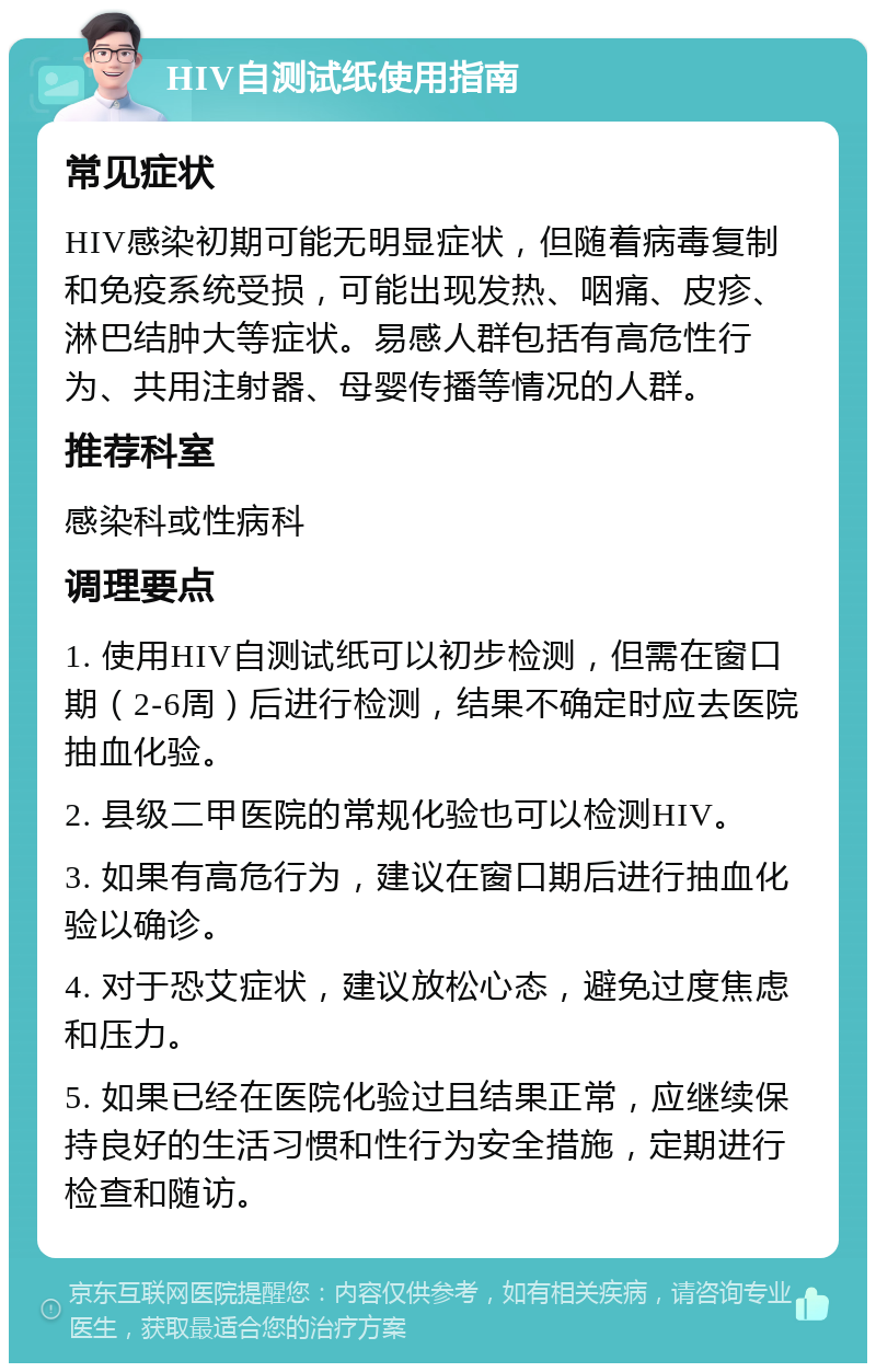 HIV自测试纸使用指南 常见症状 HIV感染初期可能无明显症状，但随着病毒复制和免疫系统受损，可能出现发热、咽痛、皮疹、淋巴结肿大等症状。易感人群包括有高危性行为、共用注射器、母婴传播等情况的人群。 推荐科室 感染科或性病科 调理要点 1. 使用HIV自测试纸可以初步检测，但需在窗口期（2-6周）后进行检测，结果不确定时应去医院抽血化验。 2. 县级二甲医院的常规化验也可以检测HIV。 3. 如果有高危行为，建议在窗口期后进行抽血化验以确诊。 4. 对于恐艾症状，建议放松心态，避免过度焦虑和压力。 5. 如果已经在医院化验过且结果正常，应继续保持良好的生活习惯和性行为安全措施，定期进行检查和随访。