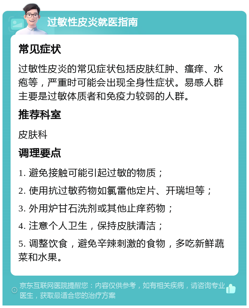 过敏性皮炎就医指南 常见症状 过敏性皮炎的常见症状包括皮肤红肿、瘙痒、水疱等，严重时可能会出现全身性症状。易感人群主要是过敏体质者和免疫力较弱的人群。 推荐科室 皮肤科 调理要点 1. 避免接触可能引起过敏的物质； 2. 使用抗过敏药物如氯雷他定片、开瑞坦等； 3. 外用炉甘石洗剂或其他止痒药物； 4. 注意个人卫生，保持皮肤清洁； 5. 调整饮食，避免辛辣刺激的食物，多吃新鲜蔬菜和水果。