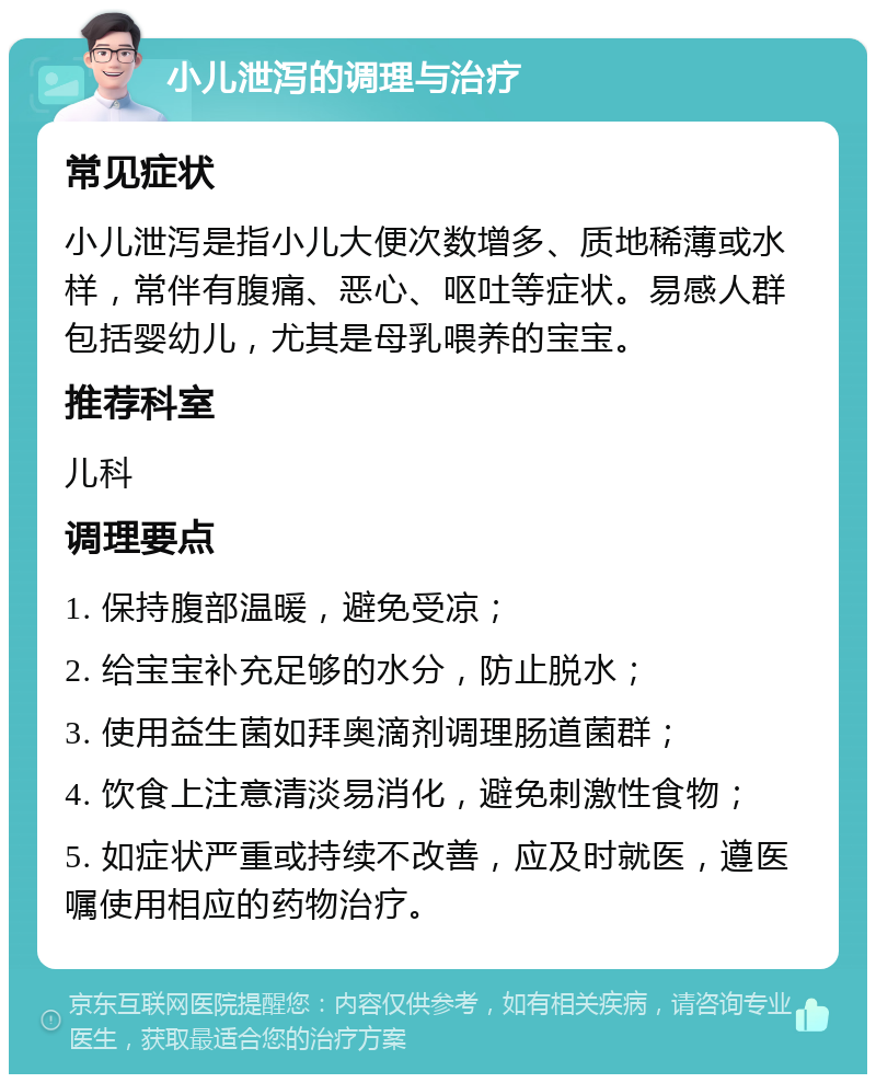 小儿泄泻的调理与治疗 常见症状 小儿泄泻是指小儿大便次数增多、质地稀薄或水样，常伴有腹痛、恶心、呕吐等症状。易感人群包括婴幼儿，尤其是母乳喂养的宝宝。 推荐科室 儿科 调理要点 1. 保持腹部温暖，避免受凉； 2. 给宝宝补充足够的水分，防止脱水； 3. 使用益生菌如拜奥滴剂调理肠道菌群； 4. 饮食上注意清淡易消化，避免刺激性食物； 5. 如症状严重或持续不改善，应及时就医，遵医嘱使用相应的药物治疗。