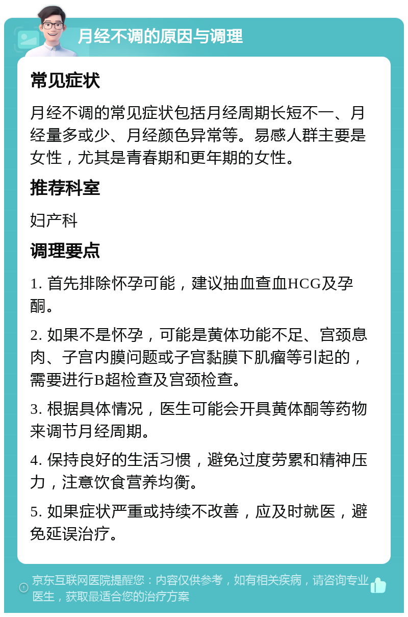 月经不调的原因与调理 常见症状 月经不调的常见症状包括月经周期长短不一、月经量多或少、月经颜色异常等。易感人群主要是女性，尤其是青春期和更年期的女性。 推荐科室 妇产科 调理要点 1. 首先排除怀孕可能，建议抽血查血HCG及孕酮。 2. 如果不是怀孕，可能是黄体功能不足、宫颈息肉、子宫内膜问题或子宫黏膜下肌瘤等引起的，需要进行B超检查及宫颈检查。 3. 根据具体情况，医生可能会开具黄体酮等药物来调节月经周期。 4. 保持良好的生活习惯，避免过度劳累和精神压力，注意饮食营养均衡。 5. 如果症状严重或持续不改善，应及时就医，避免延误治疗。