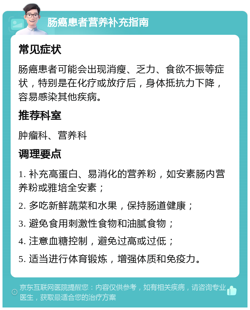 肠癌患者营养补充指南 常见症状 肠癌患者可能会出现消瘦、乏力、食欲不振等症状，特别是在化疗或放疗后，身体抵抗力下降，容易感染其他疾病。 推荐科室 肿瘤科、营养科 调理要点 1. 补充高蛋白、易消化的营养粉，如安素肠内营养粉或雅培全安素； 2. 多吃新鲜蔬菜和水果，保持肠道健康； 3. 避免食用刺激性食物和油腻食物； 4. 注意血糖控制，避免过高或过低； 5. 适当进行体育锻炼，增强体质和免疫力。