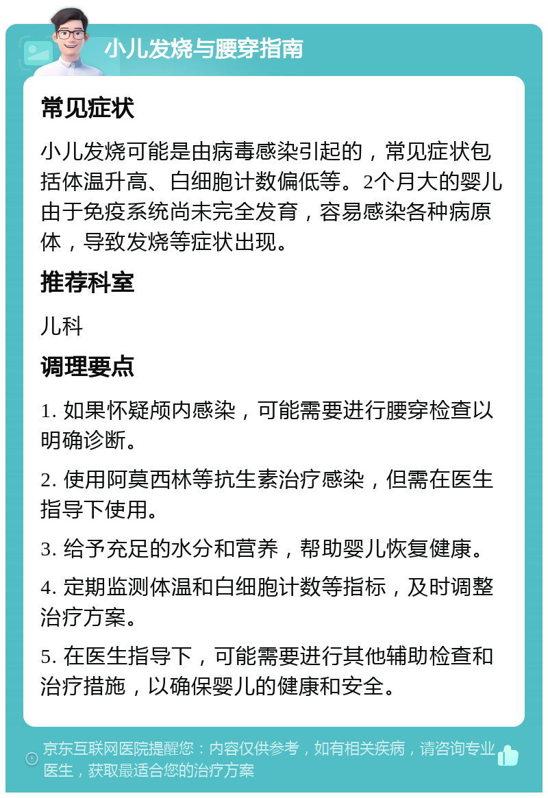 小儿发烧与腰穿指南 常见症状 小儿发烧可能是由病毒感染引起的，常见症状包括体温升高、白细胞计数偏低等。2个月大的婴儿由于免疫系统尚未完全发育，容易感染各种病原体，导致发烧等症状出现。 推荐科室 儿科 调理要点 1. 如果怀疑颅内感染，可能需要进行腰穿检查以明确诊断。 2. 使用阿莫西林等抗生素治疗感染，但需在医生指导下使用。 3. 给予充足的水分和营养，帮助婴儿恢复健康。 4. 定期监测体温和白细胞计数等指标，及时调整治疗方案。 5. 在医生指导下，可能需要进行其他辅助检查和治疗措施，以确保婴儿的健康和安全。