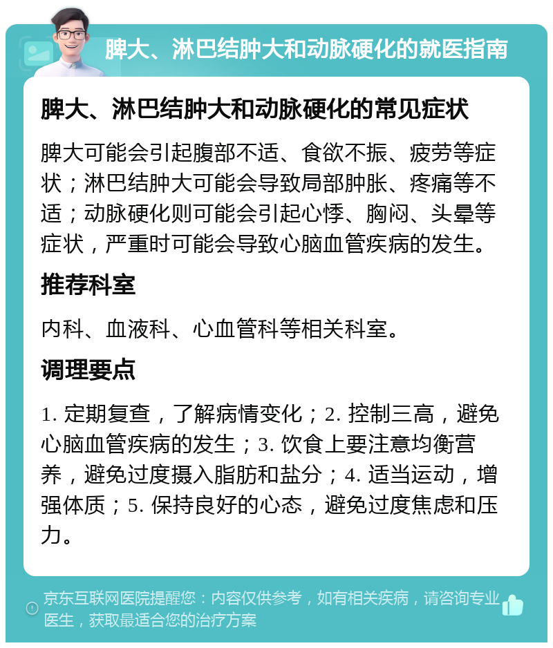 脾大、淋巴结肿大和动脉硬化的就医指南 脾大、淋巴结肿大和动脉硬化的常见症状 脾大可能会引起腹部不适、食欲不振、疲劳等症状；淋巴结肿大可能会导致局部肿胀、疼痛等不适；动脉硬化则可能会引起心悸、胸闷、头晕等症状，严重时可能会导致心脑血管疾病的发生。 推荐科室 内科、血液科、心血管科等相关科室。 调理要点 1. 定期复查，了解病情变化；2. 控制三高，避免心脑血管疾病的发生；3. 饮食上要注意均衡营养，避免过度摄入脂肪和盐分；4. 适当运动，增强体质；5. 保持良好的心态，避免过度焦虑和压力。