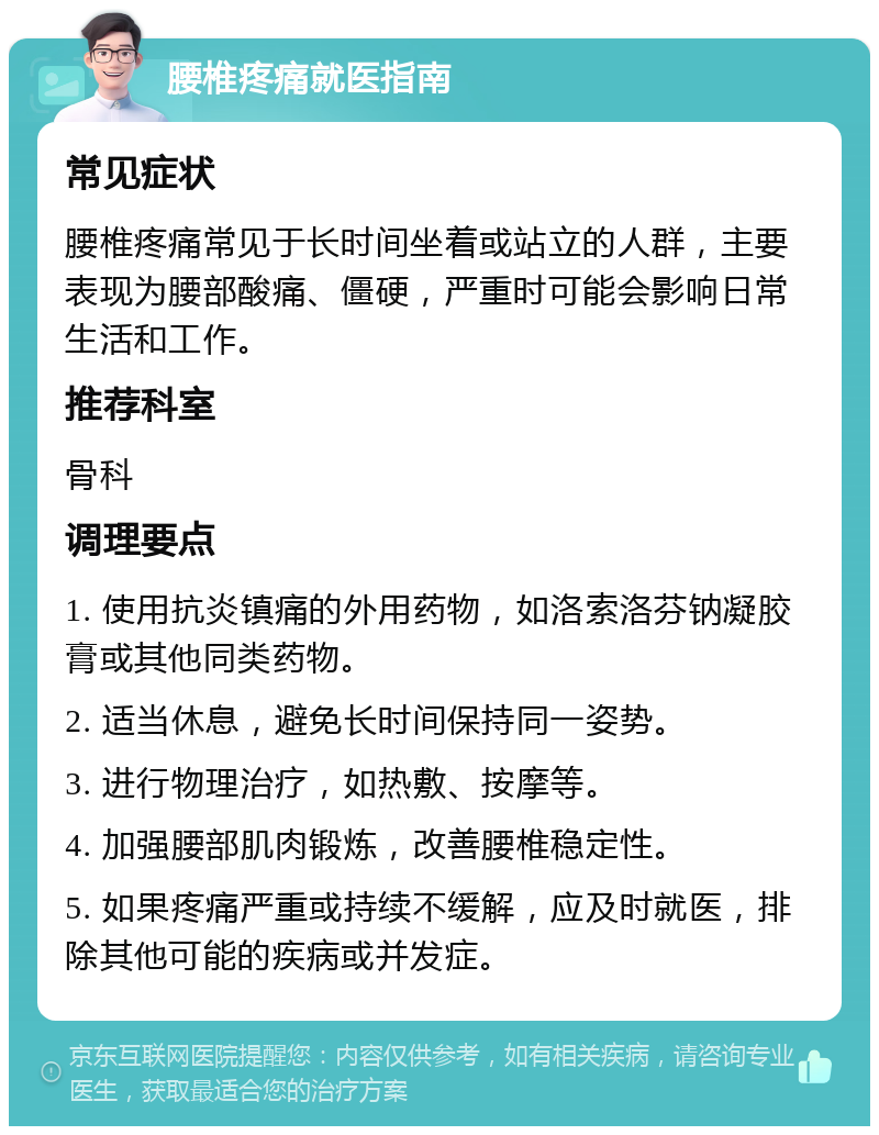 腰椎疼痛就医指南 常见症状 腰椎疼痛常见于长时间坐着或站立的人群，主要表现为腰部酸痛、僵硬，严重时可能会影响日常生活和工作。 推荐科室 骨科 调理要点 1. 使用抗炎镇痛的外用药物，如洛索洛芬钠凝胶膏或其他同类药物。 2. 适当休息，避免长时间保持同一姿势。 3. 进行物理治疗，如热敷、按摩等。 4. 加强腰部肌肉锻炼，改善腰椎稳定性。 5. 如果疼痛严重或持续不缓解，应及时就医，排除其他可能的疾病或并发症。