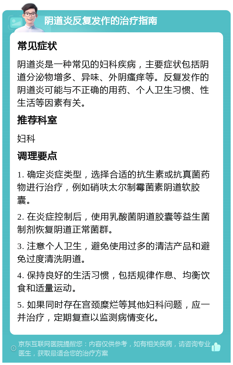 阴道炎反复发作的治疗指南 常见症状 阴道炎是一种常见的妇科疾病，主要症状包括阴道分泌物增多、异味、外阴瘙痒等。反复发作的阴道炎可能与不正确的用药、个人卫生习惯、性生活等因素有关。 推荐科室 妇科 调理要点 1. 确定炎症类型，选择合适的抗生素或抗真菌药物进行治疗，例如硝呋太尔制霉菌素阴道软胶囊。 2. 在炎症控制后，使用乳酸菌阴道胶囊等益生菌制剂恢复阴道正常菌群。 3. 注意个人卫生，避免使用过多的清洁产品和避免过度清洗阴道。 4. 保持良好的生活习惯，包括规律作息、均衡饮食和适量运动。 5. 如果同时存在宫颈糜烂等其他妇科问题，应一并治疗，定期复查以监测病情变化。