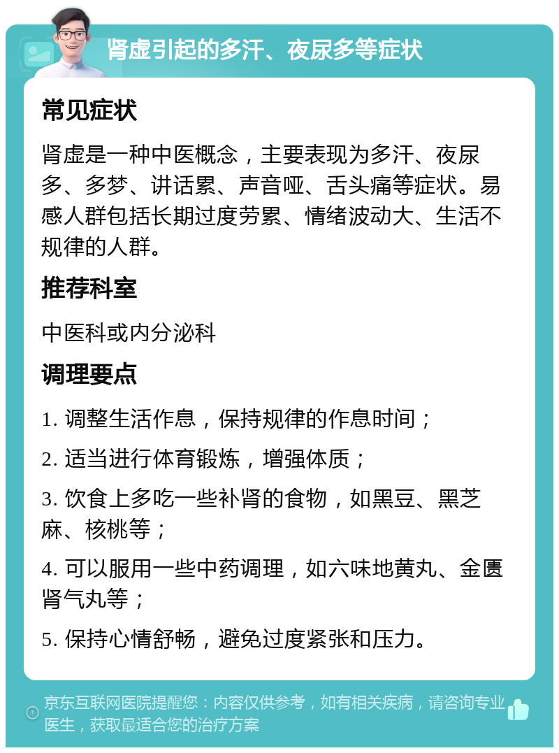 肾虚引起的多汗、夜尿多等症状 常见症状 肾虚是一种中医概念，主要表现为多汗、夜尿多、多梦、讲话累、声音哑、舌头痛等症状。易感人群包括长期过度劳累、情绪波动大、生活不规律的人群。 推荐科室 中医科或内分泌科 调理要点 1. 调整生活作息，保持规律的作息时间； 2. 适当进行体育锻炼，增强体质； 3. 饮食上多吃一些补肾的食物，如黑豆、黑芝麻、核桃等； 4. 可以服用一些中药调理，如六味地黄丸、金匮肾气丸等； 5. 保持心情舒畅，避免过度紧张和压力。