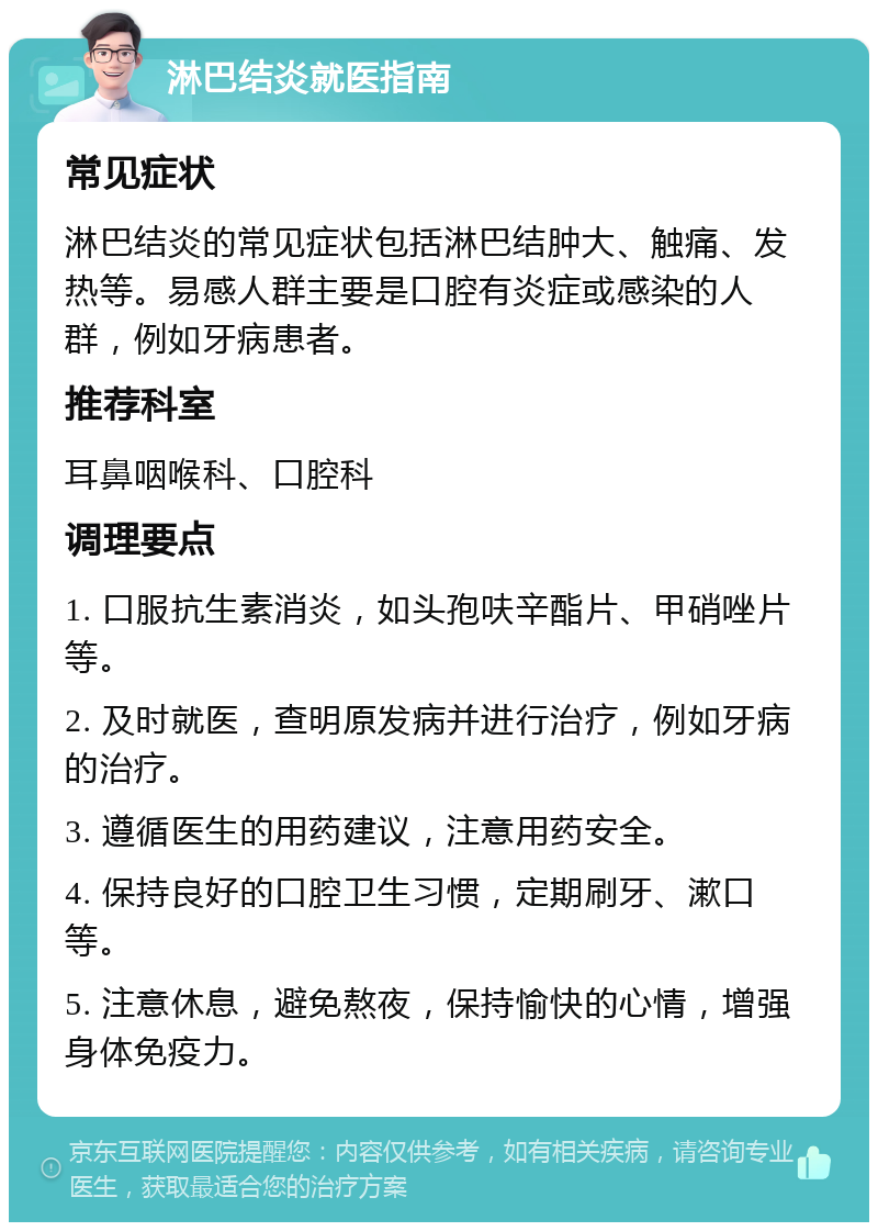 淋巴结炎就医指南 常见症状 淋巴结炎的常见症状包括淋巴结肿大、触痛、发热等。易感人群主要是口腔有炎症或感染的人群，例如牙病患者。 推荐科室 耳鼻咽喉科、口腔科 调理要点 1. 口服抗生素消炎，如头孢呋辛酯片、甲硝唑片等。 2. 及时就医，查明原发病并进行治疗，例如牙病的治疗。 3. 遵循医生的用药建议，注意用药安全。 4. 保持良好的口腔卫生习惯，定期刷牙、漱口等。 5. 注意休息，避免熬夜，保持愉快的心情，增强身体免疫力。