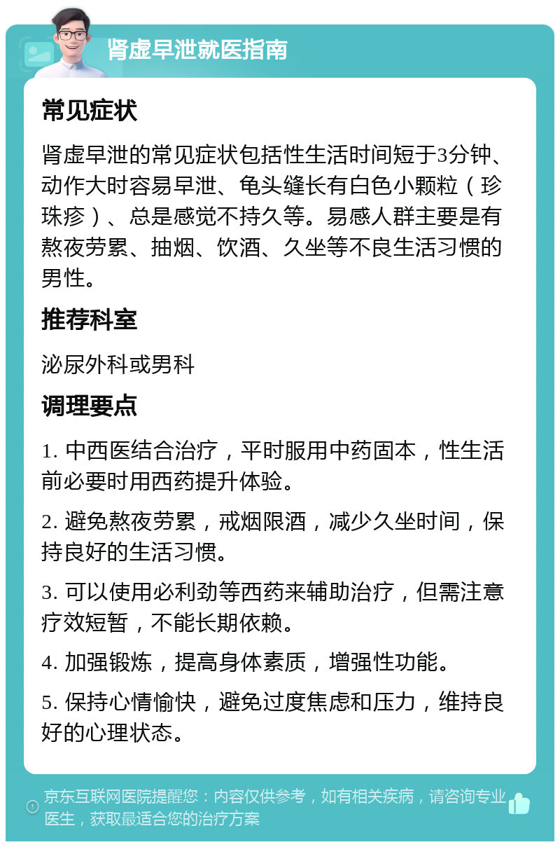 肾虚早泄就医指南 常见症状 肾虚早泄的常见症状包括性生活时间短于3分钟、动作大时容易早泄、龟头缝长有白色小颗粒（珍珠疹）、总是感觉不持久等。易感人群主要是有熬夜劳累、抽烟、饮酒、久坐等不良生活习惯的男性。 推荐科室 泌尿外科或男科 调理要点 1. 中西医结合治疗，平时服用中药固本，性生活前必要时用西药提升体验。 2. 避免熬夜劳累，戒烟限酒，减少久坐时间，保持良好的生活习惯。 3. 可以使用必利劲等西药来辅助治疗，但需注意疗效短暂，不能长期依赖。 4. 加强锻炼，提高身体素质，增强性功能。 5. 保持心情愉快，避免过度焦虑和压力，维持良好的心理状态。