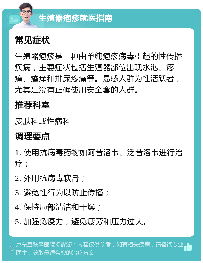 生殖器疱疹就医指南 常见症状 生殖器疱疹是一种由单纯疱疹病毒引起的性传播疾病，主要症状包括生殖器部位出现水泡、疼痛、瘙痒和排尿疼痛等。易感人群为性活跃者，尤其是没有正确使用安全套的人群。 推荐科室 皮肤科或性病科 调理要点 1. 使用抗病毒药物如阿昔洛韦、泛昔洛韦进行治疗； 2. 外用抗病毒软膏； 3. 避免性行为以防止传播； 4. 保持局部清洁和干燥； 5. 加强免疫力，避免疲劳和压力过大。