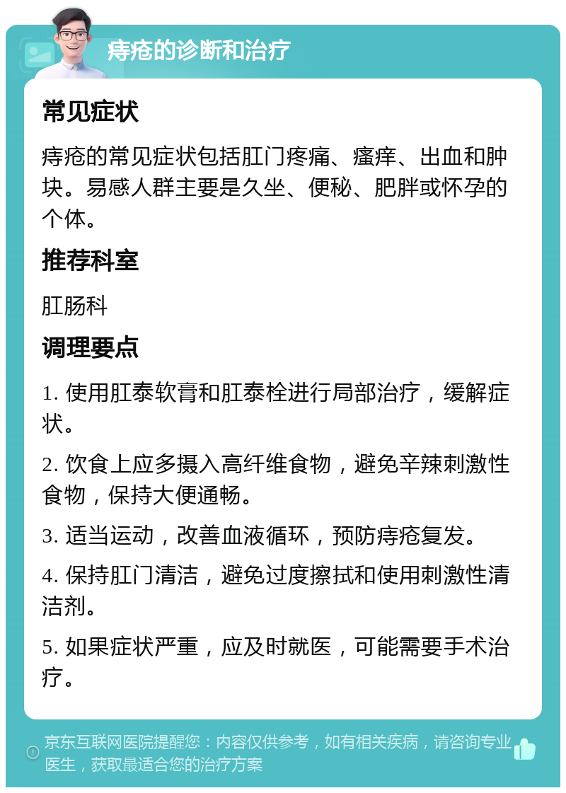 痔疮的诊断和治疗 常见症状 痔疮的常见症状包括肛门疼痛、瘙痒、出血和肿块。易感人群主要是久坐、便秘、肥胖或怀孕的个体。 推荐科室 肛肠科 调理要点 1. 使用肛泰软膏和肛泰栓进行局部治疗，缓解症状。 2. 饮食上应多摄入高纤维食物，避免辛辣刺激性食物，保持大便通畅。 3. 适当运动，改善血液循环，预防痔疮复发。 4. 保持肛门清洁，避免过度擦拭和使用刺激性清洁剂。 5. 如果症状严重，应及时就医，可能需要手术治疗。