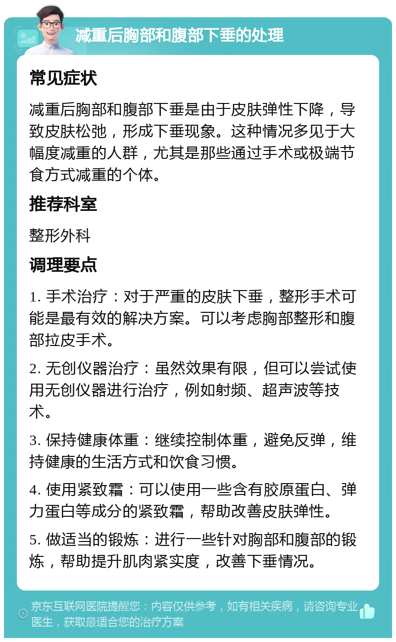 减重后胸部和腹部下垂的处理 常见症状 减重后胸部和腹部下垂是由于皮肤弹性下降，导致皮肤松弛，形成下垂现象。这种情况多见于大幅度减重的人群，尤其是那些通过手术或极端节食方式减重的个体。 推荐科室 整形外科 调理要点 1. 手术治疗：对于严重的皮肤下垂，整形手术可能是最有效的解决方案。可以考虑胸部整形和腹部拉皮手术。 2. 无创仪器治疗：虽然效果有限，但可以尝试使用无创仪器进行治疗，例如射频、超声波等技术。 3. 保持健康体重：继续控制体重，避免反弹，维持健康的生活方式和饮食习惯。 4. 使用紧致霜：可以使用一些含有胶原蛋白、弹力蛋白等成分的紧致霜，帮助改善皮肤弹性。 5. 做适当的锻炼：进行一些针对胸部和腹部的锻炼，帮助提升肌肉紧实度，改善下垂情况。