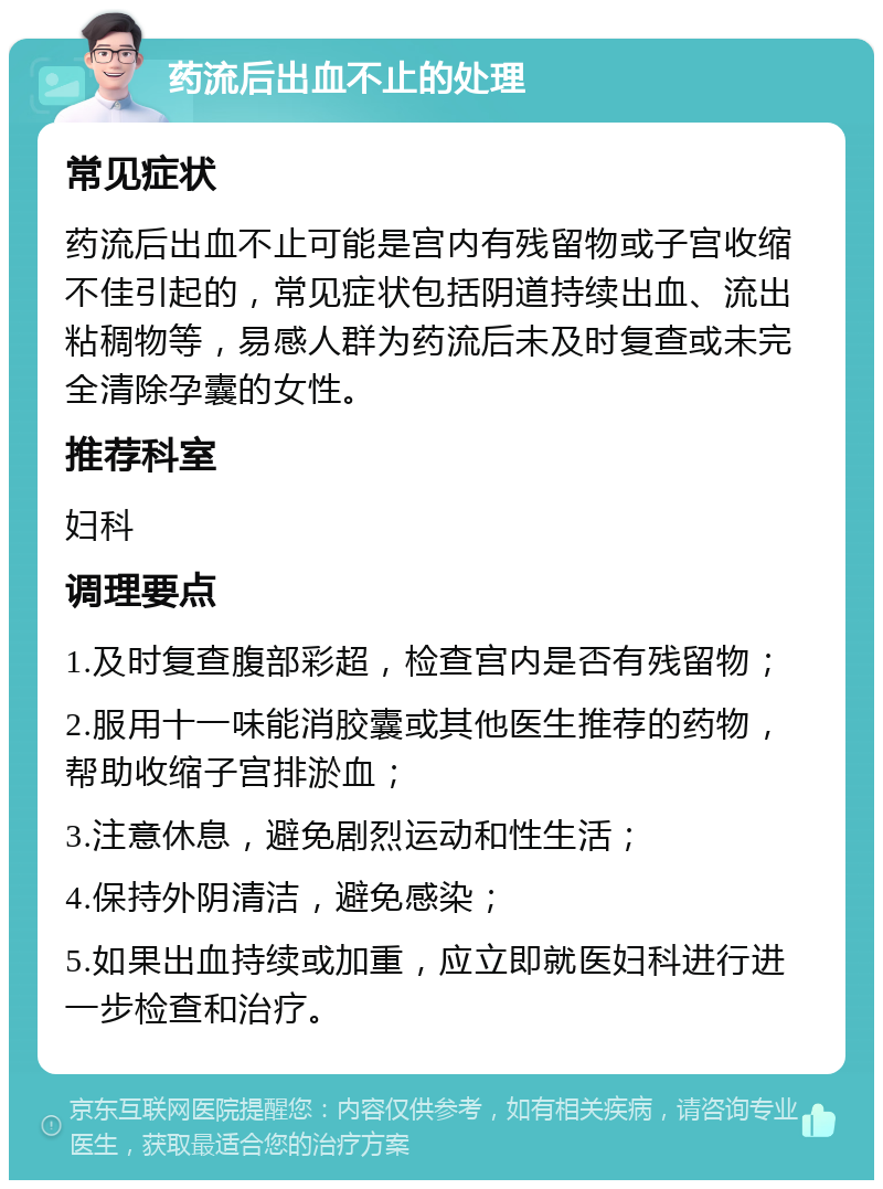 药流后出血不止的处理 常见症状 药流后出血不止可能是宫内有残留物或子宫收缩不佳引起的，常见症状包括阴道持续出血、流出粘稠物等，易感人群为药流后未及时复查或未完全清除孕囊的女性。 推荐科室 妇科 调理要点 1.及时复查腹部彩超，检查宫内是否有残留物； 2.服用十一味能消胶囊或其他医生推荐的药物，帮助收缩子宫排淤血； 3.注意休息，避免剧烈运动和性生活； 4.保持外阴清洁，避免感染； 5.如果出血持续或加重，应立即就医妇科进行进一步检查和治疗。