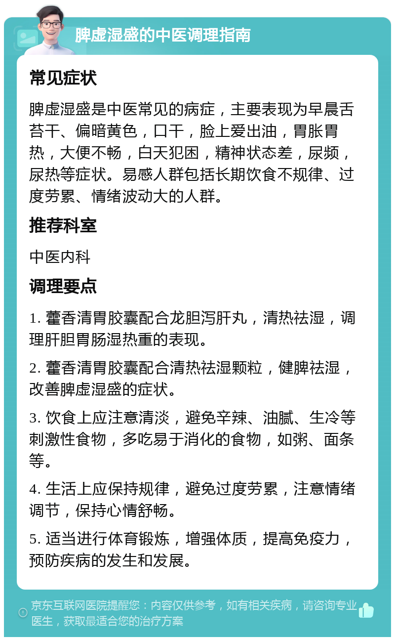 脾虚湿盛的中医调理指南 常见症状 脾虚湿盛是中医常见的病症，主要表现为早晨舌苔干、偏暗黄色，口干，脸上爱出油，胃胀胃热，大便不畅，白天犯困，精神状态差，尿频，尿热等症状。易感人群包括长期饮食不规律、过度劳累、情绪波动大的人群。 推荐科室 中医内科 调理要点 1. 藿香清胃胶囊配合龙胆泻肝丸，清热祛湿，调理肝胆胃肠湿热重的表现。 2. 藿香清胃胶囊配合清热祛湿颗粒，健脾祛湿，改善脾虚湿盛的症状。 3. 饮食上应注意清淡，避免辛辣、油腻、生冷等刺激性食物，多吃易于消化的食物，如粥、面条等。 4. 生活上应保持规律，避免过度劳累，注意情绪调节，保持心情舒畅。 5. 适当进行体育锻炼，增强体质，提高免疫力，预防疾病的发生和发展。