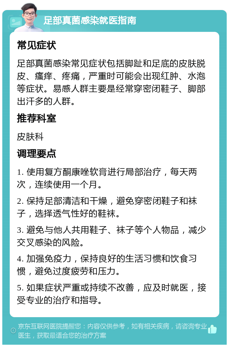 足部真菌感染就医指南 常见症状 足部真菌感染常见症状包括脚趾和足底的皮肤脱皮、瘙痒、疼痛，严重时可能会出现红肿、水泡等症状。易感人群主要是经常穿密闭鞋子、脚部出汗多的人群。 推荐科室 皮肤科 调理要点 1. 使用复方酮康唑软膏进行局部治疗，每天两次，连续使用一个月。 2. 保持足部清洁和干燥，避免穿密闭鞋子和袜子，选择透气性好的鞋袜。 3. 避免与他人共用鞋子、袜子等个人物品，减少交叉感染的风险。 4. 加强免疫力，保持良好的生活习惯和饮食习惯，避免过度疲劳和压力。 5. 如果症状严重或持续不改善，应及时就医，接受专业的治疗和指导。