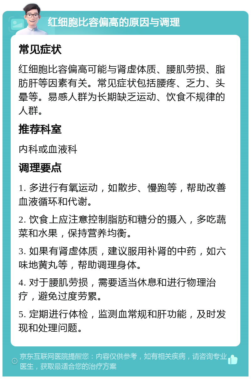 红细胞比容偏高的原因与调理 常见症状 红细胞比容偏高可能与肾虚体质、腰肌劳损、脂肪肝等因素有关。常见症状包括腰疼、乏力、头晕等。易感人群为长期缺乏运动、饮食不规律的人群。 推荐科室 内科或血液科 调理要点 1. 多进行有氧运动，如散步、慢跑等，帮助改善血液循环和代谢。 2. 饮食上应注意控制脂肪和糖分的摄入，多吃蔬菜和水果，保持营养均衡。 3. 如果有肾虚体质，建议服用补肾的中药，如六味地黄丸等，帮助调理身体。 4. 对于腰肌劳损，需要适当休息和进行物理治疗，避免过度劳累。 5. 定期进行体检，监测血常规和肝功能，及时发现和处理问题。