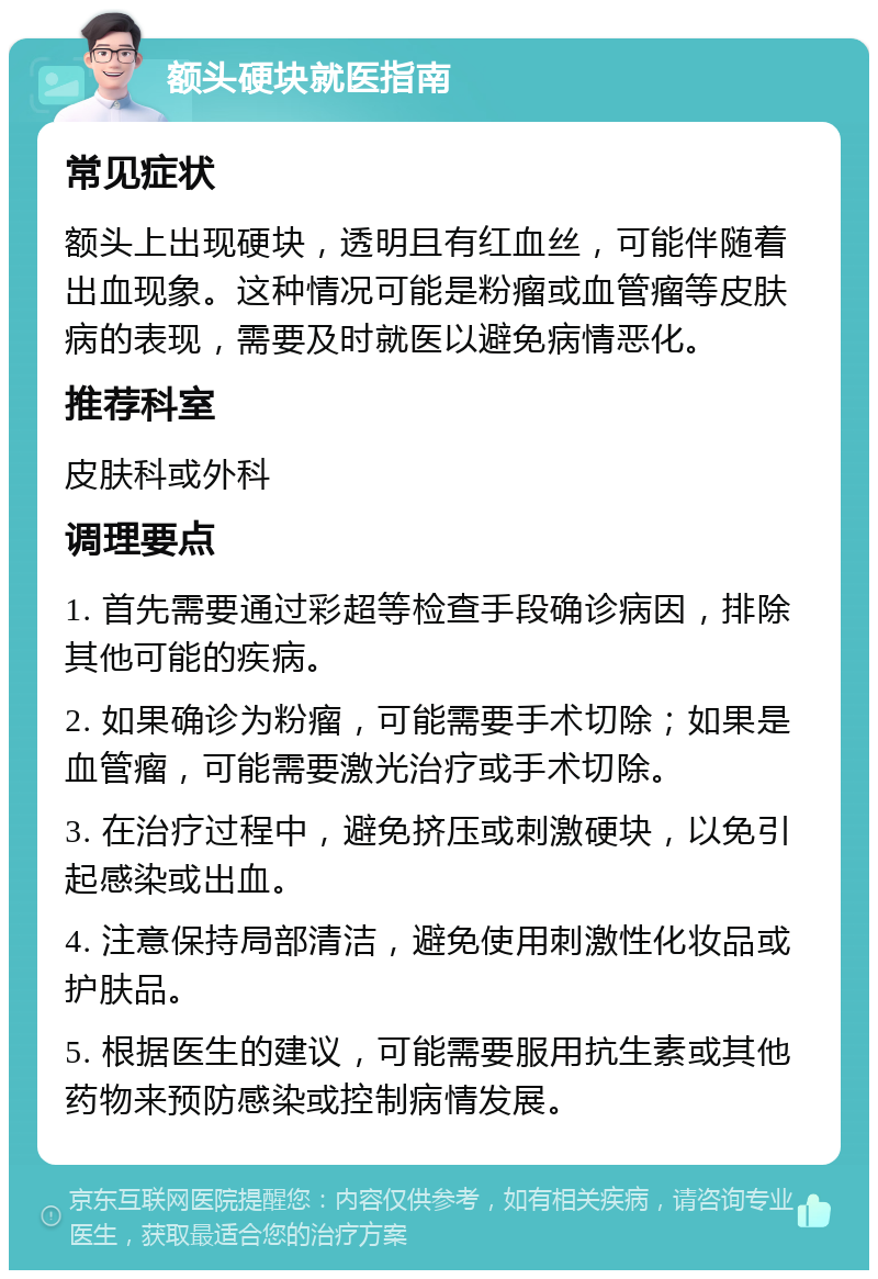 额头硬块就医指南 常见症状 额头上出现硬块，透明且有红血丝，可能伴随着出血现象。这种情况可能是粉瘤或血管瘤等皮肤病的表现，需要及时就医以避免病情恶化。 推荐科室 皮肤科或外科 调理要点 1. 首先需要通过彩超等检查手段确诊病因，排除其他可能的疾病。 2. 如果确诊为粉瘤，可能需要手术切除；如果是血管瘤，可能需要激光治疗或手术切除。 3. 在治疗过程中，避免挤压或刺激硬块，以免引起感染或出血。 4. 注意保持局部清洁，避免使用刺激性化妆品或护肤品。 5. 根据医生的建议，可能需要服用抗生素或其他药物来预防感染或控制病情发展。