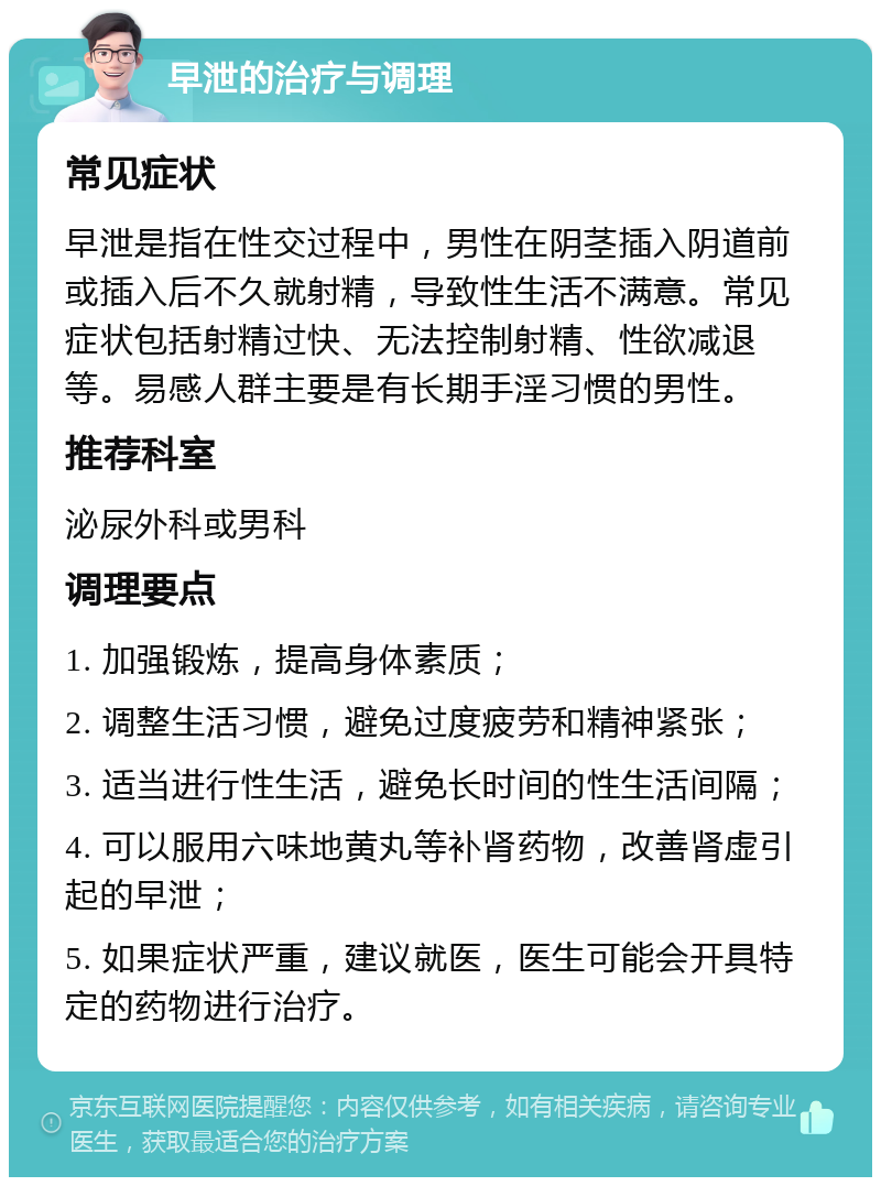 早泄的治疗与调理 常见症状 早泄是指在性交过程中，男性在阴茎插入阴道前或插入后不久就射精，导致性生活不满意。常见症状包括射精过快、无法控制射精、性欲减退等。易感人群主要是有长期手淫习惯的男性。 推荐科室 泌尿外科或男科 调理要点 1. 加强锻炼，提高身体素质； 2. 调整生活习惯，避免过度疲劳和精神紧张； 3. 适当进行性生活，避免长时间的性生活间隔； 4. 可以服用六味地黄丸等补肾药物，改善肾虚引起的早泄； 5. 如果症状严重，建议就医，医生可能会开具特定的药物进行治疗。